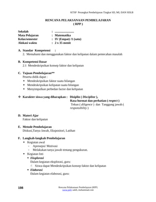KTSP Perangkat Pembelajaran Tingkat SD, MI, DAN SDLB


                     RENCANA PELAKSANAAN PEMBELAJARAN
                                   ( RPP )

Sekolah                   :   .........................
Mata Pelajaran            :   Matematika
Kelas/semester            :   IV (Empat) /1 (satu)
Alokasi waktu             :   2 x 35 menit

A. Standar Kompetensi :
   2. Memahami dan menggunakan faktor dan kelipatan dalam pemecahan masalah

B. Kompetensi Dasar
   2.1 Mendeskripsikan konsep faktor dan kelipatan

C. Tujuan Pembelajaran**
   Peserta didik dapat :
    Mendeskripsikan faktor suatu bilangan
    Mendeskripsikan kelipatan suatu bilangan
    Menyimpulkan perbedan factor dan kelipatan

 Karakter siswa yang diharapkan : Disiplin ( Discipline ),
                                   Rasa hormat dan perhatian ( respect )
                                    Tekun ( diligence ) dan Tanggung jawab (
                                   responsibility )

D. Materi Ajar
   Faktor dan kelipatan

E. Metode Pembelajaran
   Diskusi,Tanya Jawab, Ekspositori, Latihan

F. Langkah-langkah Pembelajaran
    Kegiatan awal
       - Apresepsi/ Motivasi
       - Melakukan tanya jawab tentang pengukuran.
    Kegiatan Inti
       Eksplorasi
        Dalam kegiatan eksplorasi, guru:
         Siswa dapat Mendeskripsikan konsep faktor dan kelipatan
       Elaborasi
        Dalam kegiatan elaborasi, guru:



198                              Rencana Pelaksanaan Pembelajaran (RPP)
                                    www.jufri saleh, muhammad.com
 