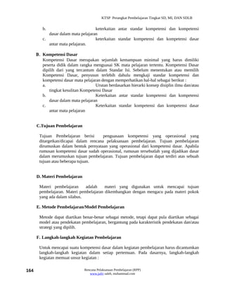 KTSP Perangkat Pembelajaran Tingkat SD, MI, DAN SDLB


         b.                          keterkaitan antar standar kompetensi dan kompetensi
            dasar dalam mata pelajaran
         c.                          keterkaitan standar kompetensi dan kompetensi dasar
            antar mata pelajaran.

      Β. Kompetensi Dasar
         Kompetensi Dasar merupakan sejumlah kemampuan minimal yang harus dimiliki
         peserta didik dalam rangka menguasai SK mata pelajaran tertentu. Kompetensi Dasar
         dipilih dari yang tercantum dalam Standar Isi. Sebelum menentukan atau memilih
         Kompetensi Dasar, penyusun terlebih dahulu mengkaji standar kompetensi dan
         kompetensi dasar mata pelajaran dengan memperhatikan hal-hal sebagai berikut :
         a.                           Urutan berdasarkan hierarki konsep disiplin ilmu dan/atau
             tingkat kesulitan Kompetensi Dasar
         b.                           Keterkaitan antar standar kompetensi dan kompetensi
             dasar dalam mata pelajaran
         c.                           Keterkaitan standar kompetensi dan kompetensi dasar
             antar mata pelajaran


      C.Tujuan Pembelajaran

       Tujuan Pembelajaran berisi       penguasaan kompetensi yang operasional yang
       ditargetkan/dicapai dalam rencana pelaksanaan pembelajaran. Tujuan pembelajaran
       dirumuskan dalam bentuk pernyataan yang operasional dari kompetensi dasar. Apabila
       rumusan kompetensi dasar sudah operasional, rumusan tersebutlah yang dijadikan dasar
       dalam merumuskan tujuan pembelajaran. Tujuan pembelajaran dapat terdiri atas sebuah
       tujuan atau beberapa tujuan.


      D. Materi Pembelajaran

       Materi pembelajaran     adalah    materi yang digunakan untuk mencapai tujuan
       pembelajaran. Materi pembelajaran dikembangkan dengan mengacu pada materi pokok
       yang ada dalam silabus.

      E. Metode Pembelajaran/Model Pembelajaran

       Metode dapat diartikan benar-benar sebagai metode, tetapi dapat pula diartikan sebagai
       model atau pendekatan pembelajaran, bergantung pada karakteristik pendekatan dan/atau
       strategi yang dipilih.

      F. Langkah-langkah Kegiatan Pembelajaran

       Untuk mencapai suatu kompetensi dasar dalam kegiatan pembelajaran harus dicantumkan
       langkah-langkah kegiatan dalam setiap pertemuan. Pada dasarnya, langkah-langkah
       kegiatan memuat unsur kegiatan :

164                             Rencana Pelaksanaan Pembelajaran (RPP)
                                   www.jufri saleh, muhammad.com
 