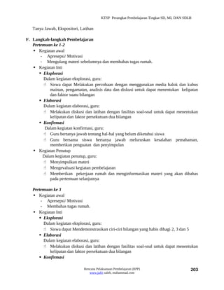 KTSP Perangkat Pembelajaran Tingkat SD, MI, DAN SDLB


   Tanya Jawab, Ekspositori, Latihan

F. Langkah-langkah Pembelajaran
   Pertemuan ke 1-2
    Kegiatan awal
       - Apresepsi/ Motivasi
       - Mengulang materi sebelumnya dan membahas tugas rumah.
    Kegiatan Inti
       Eksplorasi
        Dalam kegiatan eksplorasi, guru:
         Siswa dapat Melakukan percobaan dengan menggunakan media balok dan kubus
            mainan, pengamatan, analisis data dan diskusi untuk dapat menentukan kelipatan
            dan faktor suatu bilangan
       Elaborasi
        Dalam kegiatan elaborasi, guru:
         Melakukan diskusi dan latihan dengan fasilitas soal-soal untuk dapat menentukan
            kelipatan dan faktor persekutuan dua bilangan
       Konfirmasi
         Dalam kegiatan konfirmasi, guru:
         Guru bertanya jawab tentang hal-hal yang belum diketahui siswa
         Guru bersama siswa bertanya jawab meluruskan kesalahan pemahaman,
            memberikan penguatan dan penyimpulan
    Kegiatan Penutup
        Dalam kegiatan penutup, guru:
         Menyimpulkan materi
         Mengevaluasi kegiatan pembelajaran
         Memberikan pekerjaan rumah dan menginformasikan materi yang akan dibahas
            pada pertemuan selanjutnya

   Pertemuan ke 3
    Kegiatan awal
       - Apresepsi/ Motivasi
       - Membahas tugas rumah.
    Kegiatan Inti
       Eksplorasi
        Dalam kegiatan eksplorasi, guru:
         Siswa dapat Mendemonstrasikan ciri-ciri bilangan yang habis dibagi 2, 3 dan 5
       Elaborasi
        Dalam kegiatan elaborasi, guru:
         Melakukan diskusi dan latihan dengan fasilitas soal-soal untuk dapat menentukan
           kelipatan dan faktor persekutuan dua bilangan
       Konfirmasi

                              Rencana Pelaksanaan Pembelajaran (RPP)                        203
                                 www.jufri saleh, muhammad.com
 