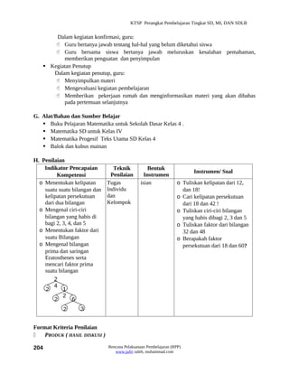 KTSP Perangkat Pembelajaran Tingkat SD, MI, DAN SDLB


       Dalam kegiatan konfirmasi, guru:
        Guru bertanya jawab tentang hal-hal yang belum diketahui siswa
        Guru bersama siswa bertanya jawab meluruskan kesalahan pemahaman,
          memberikan penguatan dan penyimpulan
    Kegiatan Penutup
      Dalam kegiatan penutup, guru:
        Menyimpulkan materi
        Mengevaluasi kegiatan pembelajaran
        Memberikan pekerjaan rumah dan menginformasikan materi yang akan dibahas
          pada pertemuan selanjutnya

G. Alat/Bahan dan Sumber Belajar
    Buku Pelajaran Matematika untuk Sekolah Dasar Kelas 4 .
    Matematika SD untuk Kelas IV
    Matematika Progesif Teks Utama SD Kelas 4
    Balok dan kubus mainan

H. Penilaian
    Indikator Pencapaian          Teknik           Bentuk
                                                                         Instrumen/ Soal
         Kompetensi              Penilaian       Instrumen
  o Menentukan kelipatan       Tugas           isian              o Tuliskan kelipatan dari 12,
    suatu suatu bilangan dan   Individu                             dan 18!
    kelipatan persekutuan      dan                                o Cari kelipatan persekutuan
    dari dua bilangan          Kelompok                             dari 18 dan 42 !
  o Mengenal ciri-ciri                                            o Tuliskan ciri-ciri bilangan
    bilangan yang habis di                                          yang habis dibagi 2, 3 dan 5
    bagi 2, 3, 4, dan 5                                           o Tuliskan faktor dari bilangan
  o Menentukan faktor dari                                          32 dan 48
    suatu Bilangan                                                o Berapakah faktor
  o Mengenal bilangan                                               persekutuan dari 18 dan 60?
    prima dan saringan
    Eratosthenes serta
    mencari faktor prima
    suatu bilangan
        2
        4
    2       1
            2
        2        6
            2      3


Format Kriteria Penilaian
   PRODUK ( HASIL DISKUSI )

204                            Rencana Pelaksanaan Pembelajaran (RPP)
                                  www.jufri saleh, muhammad.com
 