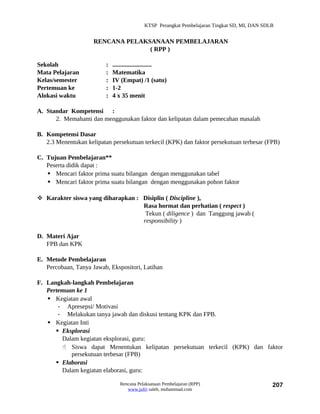 KTSP Perangkat Pembelajaran Tingkat SD, MI, DAN SDLB


                     RENCANA PELAKSANAAN PEMBELAJARAN
                                   ( RPP )

Sekolah                   :   .........................
Mata Pelajaran            :   Matematika
Kelas/semester            :   IV (Empat) /1 (satu)
Pertemuan ke              :   1-2
Alokasi waktu             :   4 x 35 menit

A. Standar Kompetensi :
      2. Memahami dan menggunakan faktor dan kelipatan dalam pemecahan masalah

B. Kompetensi Dasar
   2.3 Menentukan kelipatan persekutuan terkecil (KPK) dan faktor persekutuan terbesar (FPB)

C. Tujuan Pembelajaran**
   Peserta didik dapat :
    Mencari faktor prima suatu bilangan dengan menggunakan tabel
    Mencari faktor prima suatu bilangan dengan menggunakan pohon faktor

 Karakter siswa yang diharapkan : Disiplin ( Discipline ),
                                   Rasa hormat dan perhatian ( respect )
                                    Tekun ( diligence ) dan Tanggung jawab (
                                   responsibility )

D. Materi Ajar
   FPB dan KPK

E. Metode Pembelajaran
   Percobaan, Tanya Jawab, Ekspositori, Latihan

F. Langkah-langkah Pembelajaran
   Pertemuan ke 1
    Kegiatan awal
       - Apresepsi/ Motivasi
       - Melakukan tanya jawab dan diskusi tentang KPK dan FPB.
    Kegiatan Inti
       Eksplorasi
        Dalam kegiatan eksplorasi, guru:
         Siswa dapat Menentukan kelipatan persekutuan terkecil (KPK) dan faktor
           persekutuan terbesar (FPB)
       Elaborasi
        Dalam kegiatan elaborasi, guru:

                                 Rencana Pelaksanaan Pembelajaran (RPP)                        207
                                    www.jufri saleh, muhammad.com
 