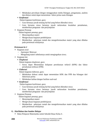 KTSP Perangkat Pembelajaran Tingkat SD, MI, DAN SDLB


        Melakukan percobaan dengan menggunakan media bilangan, pengamatan, analisis
           dan diskusi untuk dapat menentukan faktor prima suatu bilangan
      Konfirmasi
        Dalam kegiatan konfirmasi, guru:
        Guru bertanya jawab tentang hal-hal yang belum diketahui siswa
        Guru bersama siswa bertanya jawab meluruskan kesalahan pemahaman,
           memberikan penguatan dan penyimpulan
    Kegiatan Penutup
       Dalam kegiatan penutup, guru:
        Menyimpulkan materi
        Mengevaluasi kegiatan pembelajaran
        Memberikan pekerjaan rumah dan menginformasikan materi yang akan dibahas
           pada pertemuan selanjutnya

   Pertemuan ke 2
    Kegiatan awal
       - Apresepsi/ Motivasi
       - Mengulang materi sebelumnya untuk mengingatkan siswa.
    Kegiatan Inti
       Eksplorasi
        Dalam kegiatan eksplorasi, guru:
         Siswa dapat Menentukan kelipatan persekutuan terkecil (KPK) dan faktor
            persekutuan terbesar (FPB)
       Elaborasi
        Dalam kegiatan elaborasi, guru:
         Melakukan diskusi untuk dapat menentukan KPK dan FPB dua bilangan dari
            faktorisasi prima
         Melakukan latihan dengan fasilitas soal-soal
       Konfirmasi
         Dalam kegiatan konfirmasi, guru:
         Guru bertanya jawab tentang hal-hal yang belum diketahui siswa
         Guru bersama siswa bertanya jawab meluruskan kesalahan pemahaman,
            memberikan penguatan dan penyimpulan
    Kegiatan Penutup
        Dalam kegiatan penutup, guru:
         Menyimpulkan materi
         Mengevaluasi kegiatan pembelajaran
         Memberikan pekerjaan rumah dan menginformasikan materi yang akan dibahas
            pada pertemuan selanjutnya

G. Alat/Bahan dan Sumber Belajar
    Buku Pelajaran Matematika untuk Sekolah Dasar Kelas 4 .

208                          Rencana Pelaksanaan Pembelajaran (RPP)
                                www.jufri saleh, muhammad.com
 