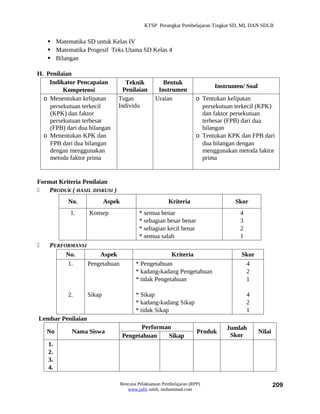 KTSP Perangkat Pembelajaran Tingkat SD, MI, DAN SDLB


     Matematika SD untuk Kelas IV
     Matematika Progesif Teks Utama SD Kelas 4
     Bilangan

H. Penilaian
    Indikator Pencapaian          Teknik              Bentuk
                                                                            Instrumen/ Soal
         Kompetensi              Penilaian          Instrumen
  o Menentukan kelipatan       Tugas               Uraian             o Tentukan kelipatan
    persekutuan terkecil       Individu                                 persekutuan terkecil (KPK)
    (KPK) dan faktor                                                    dan faktor persekutuan
    persekutuan terbesar                                                terbesar (FPB) dari dua
    (FPB) dari dua bilangan                                             bilangan
  o Menentukan KPK dan                                                o Tentukan KPK dan FPB dari
    FPB dari dua bilangan                                               dua bilangan dengan
    dengan menggunakan                                                  menggunakan metoda faktor
    metoda faktor prima                                                 prima


Format Kriteria Penilaian
   PRODUK ( HASIL DISKUSI )
           No.             Aspek                         Kriteria                   Skor
            1.     Konsep                   * semua benar                            4
                                            * sebagian besar benar                   3
                                            * sebagian kecil benar                   2
                                            * semua salah                            1
   PERFORMANSI
         No.        Aspek                               Kriteria                      Skor
         1.     Pengetahuan               * Pengetahuan                                4
                                          * kadang-kadang Pengetahuan                  2
                                          * tidak Pengetahuan                          1

           2.      Sikap                  * Sikap                                        4
                                          * kadang-kadang Sikap                          2
                                          * tidak Sikap                                  1
Lembar Penilaian
                                         Performan                              Jumlah
    No      Nama Siswa                                                 Produk                 Nilai
                                   Pengetahuan   Sikap                           Skor
    1.
    2.
    3.
    4.

                                   Rencana Pelaksanaan Pembelajaran (RPP)                             209
                                      www.jufri saleh, muhammad.com
 