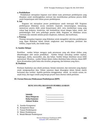 KTSP Perangkat Pembelajaran Tingkat SD, MI, DAN SDLB


   a. Pendahuluan
        Pendahuluan merupakan kegiatan awal dalam suatu pertemuan pembelajaran yang
      ditujukan untuk membangkitkan motivasi dan memfokuskan perhatian peserta didik
      untuk berpartisipasi aktif dalam proses pembelajaran.
   b. Inti
          Kegiatan inti merupakan proses pembelajaran untuk mencapai KD. Kegiatan
      pembelajaran dilakukan secara interaktif, inspiratif, menyenangkan, menantang,
      memotivasi peserta didik untuk berpartisipasi aktif, serta memberikan ruang yang
      cukup bagi prakarsa, kreativitas, dan kemandirian sesuai dengan bakat, minat, dan
      perkembangan fisik serta psikologis peserta didik. Kegiatan ini dilakukan secara
      sistematis dan sistemik melalui proses eksplorasi, elaborasi, dan konfirmasi.
   c. Penutup
      Penutup merupakan kegiatan yang dilakukan untuk mengakhiri aktivitas pembelajaran
      yang dapat dilakukan dalam bentuk rangkuman atau kesimpulan, penilaian dan
      refleksi, umpan balik, dan tindak lanjut.

 G. Sumber Belajar

  Pemilihan sumber belajar mengacu pada perumusan yang ada dalam silabus yang
  dikembangkan oleh satuan pendidikan. Sumber belajar mencakup sumber rujukan,
  lingkungan, media, narasumber, alat, dan bahan. Sumber belajar dituliskan secara lebih
  operasional. Misalnya, sumber belajar dalam silabus dituliskan buku referens, dalam RPP
  harus dicantumkan judul buku teks tersebut, pengarang, dan halaman yang diacu.
 H. Penilaian

   Penilaian dijabarkan atas teknik penilaian, bentuk instrumen, dan instrumen yang dipakai
   untuk mengumpulkan data. Dalam sajiannya dapat dituangkan dalam bentuk matrik
   horisontal atau vertikal. Apabila penilaian menggunakan teknik tes tertulis uraian, tes
   unjuk kerja, dan tugas rumah yang berupa proyek harus disertai rubrik penilaian.

III. Format Rencana Pelaksanaan Pembelajaran (RPP)


                 RENCANA PELAKSANAAN PEMBELAJARAN
                               (RPP)


              Sekolah                    : ..................................
              Mata Pelajaran             : ...................................
              Kelas/Semester             : ...................................
              Alokasi Waktu              : ...................................

   A.   Standar Kompetensi
   B.   Kompetensi Dasar
   C.   Tujuan Pembelajaran:
   D.   Materi Pembelajaran
   E.   Model/Metode Pembelajaran
                           Rencana Pelaksanaan Pembelajaran (RPP)                        165
                              www.jufri saleh, muhammad.com
 