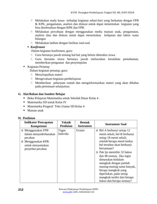 KTSP Perangkat Pembelajaran Tingkat SD, MI, DAN SDLB


        Melakukan study kasus terhadap kegiatan sehari-hari yang berkaitan dengan FPB
           & KPK, pengamatan, analisis dan diskusi untuk dapat menentukan kegiatan yang
           bisa diselesaikan dengan KPK dan FPB.
        Melakukan percobaan dengan menggunakan media mainan anak, pengamatan,
           analisis data dan diskusi untuk dapat menentukan kelipatan dan faktor suatu
           bilangan
        Melakukan latihan dengan fasilitas soal-soal
      Konfirmasi
        Dalam kegiatan konfirmasi, guru:
        Guru bertanya jawab tentang hal-hal yang belum diketahui siswa
        Guru bersama siswa bertanya jawab meluruskan kesalahan pemahaman,
           memberikan penguatan dan penyimpulan
    Kegiatan Penutup
       Dalam kegiatan penutup, guru:
        Menyimpulkan materi
        Mengevaluasi kegiatan pembelajaran
        Memberikan pekerjaan rumah dan menginformasikan materi yang akan dibahas
           pada pertemuan selanjutnya

G. Alat/Bahan dan Sumber Belajar
    Buku Pelajaran Matematika untuk Sekolah Dasar Kelas 4 .
    Matematika SD untuk Kelas IV
    Matematika Progesif Teks Utama SD Kelas 4
    Mainan anak

H. Penilaian
    Indikator Pencapaian     Teknik             Bentuk
                                                                       Instrumen/ Soal
         Kompetensi         Penilaian         Instrumen
  o Menggunakan FPB       Tugas              Uraian             o Bel A berbunyi setiap 12
    dalam menyederhanakan Individu                                menit sekali, bel B berbunyi
    pecahan                                                       setiap 18 menit sekali,
  o Menggunakan KPK                                               setelah berapa menit kedua
    untuk menyamakan                                              bel tersebut akan berbunyi
    penyebut pecahan                                              bersamaan?
                                                                o Pak Ijo memiliki 32 bakso
                                                                  dan 48 siomay. Jika ingin
                                                                  dimasukan kedalam
                                                                  mangkok dengan jumlah
                                                                  masing-masing sama banyak,
                                                                  berapa mangkok yang
                                                                  diperlukan, pada setiap
                                                                  mangkok terdiri dari berapa
                                                                  bakso dan berapa siomay?

212                          Rencana Pelaksanaan Pembelajaran (RPP)
                                www.jufri saleh, muhammad.com
 