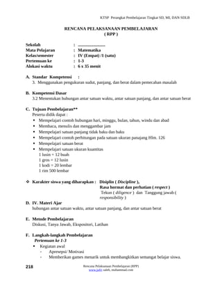 KTSP Perangkat Pembelajaran Tingkat SD, MI, DAN SDLB


                     RENCANA PELAKSANAAN PEMBELAJARAN
                                   ( RPP )

Sekolah                   :   .........................
Mata Pelajaran            :   Matematika
Kelas/semester            :   IV (Empat) /1 (satu)
Pertemuan ke              :   1-3
Alokasi waktu             :   6 x 35 menit

A. Standar Kompetensi :
   3. Menggunakan pengukuran sudut, panjang, dan berat dalam pemecahan masalah

B. Kompetensi Dasar
   3.2 Menentukan hubungan antar satuan waktu, antar satuan panjang, dan antar satuan berat

C. Tujuan Pembelajaran**
   Peserta didik dapat :
    Mempelajari contoh hubungan hari, minggu, bulan, tahun, windu dan abad
    Membaca, menulis dan menggambar jam
    Mempelajari satuan panjang tidak baku dan baku
    Mempelajari contoh perhitungan pada satuan ukuran panajang Hlm. 126
    Mempelajari satuan berat
    Mempelajari satuan ukuran kuantitas
      1 lusin = 12 buah
      1 gros = 12 lusin
      1 kodi = 20 lembar
      1 rim 500 lembar

 Karakter siswa yang diharapkan : Disiplin ( Discipline ),
                                         Rasa hormat dan perhatian ( respect )
                                          Tekun ( diligence ) dan Tanggung jawab (
                                         responsibility )
D. IV. Materi Ajar
   hubungan antar satuan waktu, antar satuan panjang, dan antar satuan berat

E. Metode Pembelajaran
   Diskusi, Tanya Jawab, Ekspositori, Latihan

F. Langkah-langkah Pembelajaran
    Pertemuan ke 1-3
    Kegiatan awal
       -   Apresepsi/ Motivasi
       -   Memberikan games menarik untuk membangkitkan semangat belajar siswa.

218                              Rencana Pelaksanaan Pembelajaran (RPP)
                                    www.jufri saleh, muhammad.com
 
