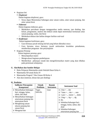 KTSP Perangkat Pembelajaran Tingkat SD, MI, DAN SDLB


    Kegiatan Inti
      Eksplorasi
       Dalam kegiatan eksplorasi, guru:
        Siswa dapat Menentukan hubungan antar satuan waktu, antar satuan panjang, dan
           antar satuan berat
      Elaborasi
       Dalam kegiatan elaborasi, guru:
        Melakukan percobaan dengan menggunakan media meteran, jam dinding, dan
           kiloan, pengamatan, analisis dan diskusi untuk dapat menentukan kesetaraan antar
           satuan panjang, waktu, dan berat
        Melakukan diskusi dan latihan dengan fasilitas soal-soal
      Konfirmasi
        Dalam kegiatan konfirmasi, guru:
        Guru bertanya jawab tentang hal-hal yang belum diketahui siswa
        Guru bersama siswa bertanya jawab meluruskan kesalahan pemahaman,
           memberikan penguatan dan penyimpulan
    Kegiatan Penutup
       Dalam kegiatan penutup, guru:
        Menyimpulkan materi
        Mengevaluasi kegiatan pembelajaran
        Memberikan pekerjaan rumah dan menginformasikan materi yang akan dibahas
           pada pertemuan selanjutnya

G. Alat/Bahan dan Sumber Belajar
    Buku Pelajaran Matematika untuk Sekolah Dasar Kelas 4 .
    Matematika SD untuk Kelas IV
    Matematika Progesif Teks Utama SD Kelas 4
    Alat ukur (meteran, kiloan dan jam dinding)

H. Penilaian
    Indikator Pencapaian         Teknik          Bentuk
                                                                        Instrumen/ Soal
          Kompetensi            Penilaian      Instrumen
  o Menyebutkan hubungan      Tugas           1sian              o 2 hm = ... dm
    hari, minggu, bulan,      Individu                           o 7 dam = ... dm = ... mm
    tahun, dan abad                                              o 1 jam = ... menit = ... detik
  o Menyebutkan hubungan                                         o 2 dag = ... kg = ... dg
    antarsatuan panjang dan                                      o dst.
    antarsatuan berat
                                                                 o Sebutkan hubungan hari,
  o Menghitung satuan
                                                                   minggu, bulan, tahun, dan
    ukuran panjang dan                                             abad
    satuan berat
                                                                 o Sebutkan hubungan
  o Mengenal dan
                                                                   antarsatuan panjang dan

                              Rencana Pelaksanaan Pembelajaran (RPP)                               219
                                 www.jufri saleh, muhammad.com
 
