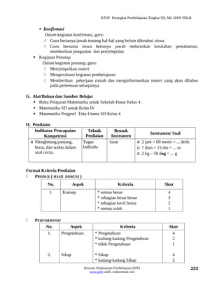 KTSP Perangkat Pembelajaran Tingkat SD, MI, DAN SDLB


       Konfirmasi
         Dalam kegiatan konfirmasi, guru:
         Guru bertanya jawab tentang hal-hal yang belum diketahui siswa
         Guru bersama siswa bertanya jawab meluruskan kesalahan pemahaman,
            memberikan penguatan dan penyimpulan
     Kegiatan Penutup
        Dalam kegiatan penutup, guru:
         Menyimpulkan materi
         Mengevaluasi kegiatan pembelajaran
         Memberikan pekerjaan rumah dan menginformasikan materi yang akan dibahas
            pada pertemuan selanjutnya

G. Alat/Bahan dan Sumber Belajar
    Buku Pelajaran Matematika untuk Sekolah Dasar Kelas 4 .
    Matematika SD untuk Kelas IV
    Matematika Progesif Teks Utama SD Kelas 4

H. Penilaian
    Indikator Pencapaian          Teknik             Bentuk
                                                                            Instrumen/ Soal
         Kompetensi              Penilaian         Instrumen
  o Menghitung panjang,        Tugas              1sian              o 2 jam + 60 menit = ... detik
    berat, dan waktu dalam     Individu                              o 7 dam + 15 dm = ... m
    soal cerita.                                                     o 2 kg – 50 dag = ... g


Format Kriteria Penilaian
   PRODUK ( HASIL DISKUSI )
           No.            Aspek                         Kriteria                    Skor
            1.     Konsep                  * semua benar                              4
                                           * sebagian besar benar                     3
                                           * sebagian kecil benar                     2
                                           * semua salah                              1

   PERFORMANSI
         No.        Aspek                              Kriteria                        Skor
         1.     Pengetahuan              * Pengetahuan                                  4
                                         * kadang-kadang Pengetahuan                    2
                                         * tidak Pengetahuan                            1

           2.     Sikap                  * Sikap                                          4
                                         * kadang-kadang Sikap                            2
                                  Rencana Pelaksanaan Pembelajaran (RPP)                              223
                                     www.jufri saleh, muhammad.com
 