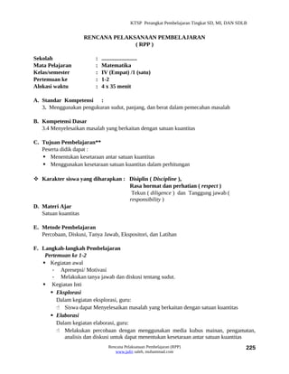 KTSP Perangkat Pembelajaran Tingkat SD, MI, DAN SDLB


                     RENCANA PELAKSANAAN PEMBELAJARAN
                                   ( RPP )

Sekolah                   :   .........................
Mata Pelajaran            :   Matematika
Kelas/semester            :   IV (Empat) /1 (satu)
Pertemuan ke              :   1-2
Alokasi waktu             :   4 x 35 menit

A. Standar Kompetensi :
   3. Menggunakan pengukuran sudut, panjang, dan berat dalam pemecahan masalah

B. Kompetensi Dasar
   3.4 Menyelesaikan masalah yang berkaitan dengan satuan kuantitas

C. Tujuan Pembelajaran**
   Peserta didik dapat :
    Menentukan kesetaraan antar satuan kuantitas
    Menggunakan kesetaraan satuan kuantitas dalam perhitungan

 Karakter siswa yang diharapkan : Disiplin ( Discipline ),
                                   Rasa hormat dan perhatian ( respect )
                                    Tekun ( diligence ) dan Tanggung jawab (
                                   responsibility )
D. Materi Ajar
   Satuan kuantitas

E. Metode Pembelajaran
   Percobaan, Diskusi, Tanya Jawab, Ekspositori, dan Latihan

F. Langkah-langkah Pembelajaran
    Pertemuan ke 1-2
    Kegiatan awal
       - Apresepsi/ Motivasi
       - Melakukan tanya jawab dan diskusi tentang sudut.
    Kegiatan Inti
       Eksplorasi
         Dalam kegiatan eksplorasi, guru:
          Siswa dapat Menyelesaikan masalah yang berkaitan dengan satuan kuantitas
       Elaborasi
         Dalam kegiatan elaborasi, guru:
          Melakukan percobaan dengan menggunakan media kubus mainan, pengamatan,
            analisis dan diskusi untuk dapat menentukan kesetaraan antar satuan kuantitas
                                 Rencana Pelaksanaan Pembelajaran (RPP)                        225
                                    www.jufri saleh, muhammad.com
 