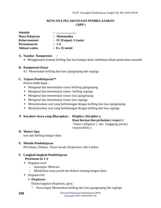 KTSP Perangkat Pembelajaran Tingkat SD, MI, DAN SDLB


                     RENCANA PELAKSANAAN PEMBELAJARAN
                                   ( RPP )

Sekolah                   :   .........................
Mata Pelajaran            :   Matematika
Kelas/semester            :   IV (Empat) /1 (satu)
Pertemuan ke              :   1-4
Alokasi waktu             :   8 x 35 menit

A. Standar Kompetensi :
   4. Menggunakan konsep keliling dan luas bangun datar sederhana dalam pemecahan masalah

B. Kompetensi Dasar
   4.1 Menentukan keliling dan luas jajargenjang dan segitiga

C. Tujuan Pembelajaran**
   Peserta didik dapat :
    Mengenal dan menemukan rumus keliling jajargenjang
    Mengenal dan menemukan rumus keliling segitiga
    Mengenal dan menemukan rumus luas jajargenjang
    Mengenal dan menemukan rumus luas segitiga
    Menyelesaikan soal yang berhubungan dengan keliling dan luas jajargenjang
    Menyelesaikan soal yang berhubungan dengan keliling dan luas segitiga

 Karakter siswa yang diharapkan : Disiplin ( Discipline ),
                                   Rasa hormat dan perhatian ( respect )
                                    Tekun ( diligence ) dan Tanggung jawab (
                                   responsibility )
D. Materi Ajar
   luas dan keliling bangun datar

E. Metode Pembelajaran
   Percobaan, Diskusi, Tanya Jawab, Ekspositori, dan Latihan

F. Langkah-langkah Pembelajaran
    Pertemuan ke 1-4
    Kegiatan awal
       - Apresepsi/ Motivasi
       - Melakukan tanya jawab dan diskusi tentang bangun datar.
    Kegiatan Inti
       Eksplorasi
         Dalam kegiatan eksplorasi, guru:
          Siswa dapat Menentukan keliling dan luas jajargenjang dan segitiga
228                              Rencana Pelaksanaan Pembelajaran (RPP)
                                    www.jufri saleh, muhammad.com
 