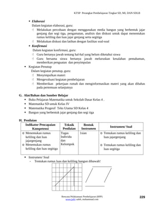 KTSP Perangkat Pembelajaran Tingkat SD, MI, DAN SDLB


       Elaborasi
        Dalam kegiatan elaborasi, guru:
         Melakukan percobaan dengan menggunakan media bangun yang berbentuk jajar
            genjang dan segi tiga, pengamatan, analisis dan diskusi untuk dapat menentukan
            rumus keliling dan luas jajar genjang serta segitiga
         Melakukan diskusi dan latihan dengan fasilitas soal-soal
       Konfirmasi
         Dalam kegiatan konfirmasi, guru:
         Guru bertanya jawab tentang hal-hal yang belum diketahui siswa
         Guru bersama siswa bertanya jawab meluruskan kesalahan pemahaman,
            memberikan penguatan dan penyimpulan
     Kegiatan Penutup
        Dalam kegiatan penutup, guru:
         Menyimpulkan materi
         Mengevaluasi kegiatan pembelajaran
         Memberikan pekerjaan rumah dan menginformasikan materi yang akan dibahas
            pada pertemuan selanjutnya

G. Alat/Bahan dan Sumber Belajar
    Buku Pelajaran Matematika untuk Sekolah Dasar Kelas 4 .
    Matematika SD untuk Kelas IV
    Matematika Progesif Teks Utama SD Kelas 4
    Bangun yang berbentuk jajar genjang dan segi tiga

H. Penilaian
    Indikator Pencapaian            Teknik          Bentuk
                                                                          Instrumen/ Soal
          Kompetensi               Penilaian      Instrumen
  o Menemukan rumus              Tugas           1sian              o Temukan rumus keliling dan
    keliling dan luas            Individu                             luas jajargenjang
    jajargenjang                 dan
  o Menemukan rumus              Kelompok                           o Temukan rumus keliling dan
    keliling dan luas segitiga                                        luas segitiga

     Instrumen/ Soal
       - Tentukan rumus luas dan keliling bangun dibawah!




                                 Rencana Pelaksanaan Pembelajaran (RPP)                        229
                                    www.jufri saleh, muhammad.com
 