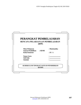 KTSP Perangkat Pembelajaran Tingkat SD, MI, DAN SDLB




PERANGKAT PEMBELAJARAN
RENCANA PELAKSANAAN PEMBELAJARAN
              (RPP)

  Mata Pelajaran                             : Matematika
  Satuan Pendidikan        : SD/MI
  Kelas/Semester                             : IV / 1

  Nama Guru                                  : ...........................
  NIP/NIK                                    : ...........................
  Sekolah                                    : ...........................


 KURIKULUM TINGKAT SATUAN PENDIDIKAN
               (KTSP)




           Rencana Pelaksanaan Pembelajaran (RPP)                            167
              www.jufri saleh, muhammad.com
 