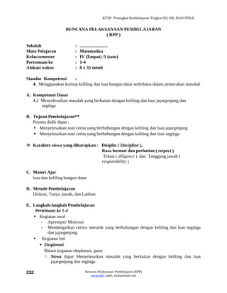 KTSP Perangkat Pembelajaran Tingkat SD, MI, DAN SDLB


                     RENCANA PELAKSANAAN PEMBELAJARAN
                                   ( RPP )

Sekolah                   :   .........................
Mata Pelajaran            :   Matematika
Kelas/semester            :   IV (Empat) /1 (satu)
Pertemuan ke              :   1-4
Alokasi waktu             :   8 x 35 menit

Standar Kompetensi     :
   4. Menggunakan konsep keliling dan luas bangun datar sederhana dalam pemecahan masalah

A. Kompetensi Dasar
   4.2 Menyelesaikan masalah yang berkaitan dengan keliling dan luas jajargenjang dan
       segitiga

B. Tujuan Pembelajaran**
   Peserta didik dapat :
    Menyelesaikan soal cerita yang berhubungan dengan keliling dan luas jajargenjang
    Menyelesaikan soal cerita yang berhubungan dengan keliling dan luas segitiga

 Karakter siswa yang diharapkan : Disiplin ( Discipline ),
                                   Rasa hormat dan perhatian ( respect )
                                    Tekun ( diligence ) dan Tanggung jawab (
                                   responsibility )

C. Materi Ajar
   luas dan keliling bangun datar

D. Metode Pembelajaran
   Diskusi, Tanya Jawab, dan Latihan

E. Langkah-langkah Pembelajaran
    Pertemuan ke 1-4
    Kegiatan awal
       - Apresepsi/ Motivasi
       - Mendengarkan ceritra menarik yang berhubungan dengan keliling dan luas segitiga
          dan jajargenjang
    Kegiatan Inti
       Eksplorasi
         Dalam kegiatan eksplorasi, guru:
          Siswa dapat Menyelesaikan masalah yang berkaitan dengan keliling dan luas
            jajargenjang dan segitiga

232                              Rencana Pelaksanaan Pembelajaran (RPP)
                                    www.jufri saleh, muhammad.com
 