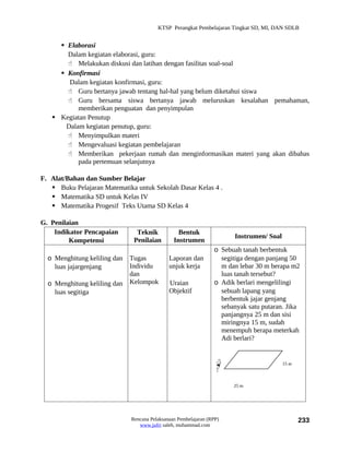 KTSP Perangkat Pembelajaran Tingkat SD, MI, DAN SDLB


      Elaborasi
       Dalam kegiatan elaborasi, guru:
        Melakukan diskusi dan latihan dengan fasilitas soal-soal
      Konfirmasi
        Dalam kegiatan konfirmasi, guru:
        Guru bertanya jawab tentang hal-hal yang belum diketahui siswa
        Guru bersama siswa bertanya jawab meluruskan kesalahan pemahaman,
           memberikan penguatan dan penyimpulan
    Kegiatan Penutup
       Dalam kegiatan penutup, guru:
        Menyimpulkan materi
        Mengevaluasi kegiatan pembelajaran
        Memberikan pekerjaan rumah dan menginformasikan materi yang akan dibahas
           pada pertemuan selanjutnya

F. Alat/Bahan dan Sumber Belajar
    Buku Pelajaran Matematika untuk Sekolah Dasar Kelas 4 .
    Matematika SD untuk Kelas IV
    Matematika Progesif Teks Utama SD Kelas 4

G. Penilaian
    Indikator Pencapaian        Teknik            Bentuk
                                                                       Instrumen/ Soal
         Kompetensi            Penilaian        Instrumen
                                                                 o Sebuah tanah berbentuk
  o Menghitung keliling dan   Tugas           Laporan dan          segitiga dengan panjang 50
    luas jajargenjang         Individu        unjuk kerja          m dan lebar 30 m berapa m2
                              dan                                  luas tanah tersebut?
  o Menghitung keliling dan   Kelompok        Uraian             o Adik berlari mengelilingi
    luas segitiga                             Objektif             sebuah lapang yang
                                                                   berbentuk jajar genjang
                                                                   sebanyak satu putaran. Jika
                                                                   panjangnya 25 m dan sisi
                                                                   miringnya 15 m, sudah
                                                                   menempuh berapa meterkah
                                                                   Adi berlari?


                                                                                         15 m



                                                                       25 m




                              Rencana Pelaksanaan Pembelajaran (RPP)                            233
                                 www.jufri saleh, muhammad.com
 