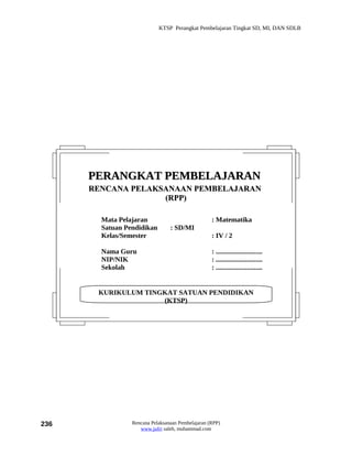 KTSP Perangkat Pembelajaran Tingkat SD, MI, DAN SDLB




      PERANGKAT PEMBELAJARAN
      RENCANA PELAKSANAAN PEMBELAJARAN
                    (RPP)

        Mata Pelajaran                             : Matematika
        Satuan Pendidikan        : SD/MI
        Kelas/Semester                             : IV / 2

        Nama Guru                                  : ...........................
        NIP/NIK                                    : ...........................
        Sekolah                                    : ...........................


       KURIKULUM TINGKAT SATUAN PENDIDIKAN
                     (KTSP)




236              Rencana Pelaksanaan Pembelajaran (RPP)
                    www.jufri saleh, muhammad.com
 