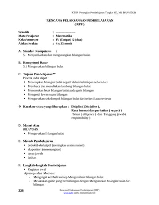 KTSP Perangkat Pembelajaran Tingkat SD, MI, DAN SDLB


                     RENCANA PELAKSANAAN PEMBELAJARAN
                                   ( RPP )

Sekolah                   :   .........................
Mata Pelajaran            :   Matematika
Kelas/semester            :   IV (Empat) /2 (dua)
Alokasi waktu             :   4 x 35 menit

A. Standar Kompetensi :
   5. Menjumlahkan dan mengurangkan bilangan bulat.

B. Kompetensi Dasar
   5.1 Mengurutkan bilangan bulat

C. Tujuan Pembelajaran**
   Peserta didik dapat :
    Menerapkan bilangan bulat negatif dalam kehidupan sehari-hari
    Membaca dan menuliskan lambang bilangan bulat
    Menentukan letak bilangan bulat pada garis bilangan
    Mengenal lawan suatu bilangan
    Mengurutkan sekelompok bilangan bulat dari terkecil atau terbesar

 Karakter siswa yang diharapkan : Disiplin ( Discipline ),
                                   Rasa hormat dan perhatian ( respect )
                                    Tekun ( diligence ) dan Tanggung jawab (
                                   responsibility )

D. Materi Ajar
   BILANGAN
    Mengurutkan Bilangan bulat

E. Metoda Pembelajaran
    deduktif-deskriptif (meringkas uraian materi)
    ekspositori (menerangkan)
    tanya jawab
    latihan

F. Langkah-langkah Pembelajaran
    Kegiatan awal
   Apresepsi dan Motivasi
      - Mengingat kembali konsep Mengurutkan bilangan bulat
      - Melakukan game yang berhubungan dengan Mengurutkan bilangan bulat dari
         bilangan
238                              Rencana Pelaksanaan Pembelajaran (RPP)
                                    www.jufri saleh, muhammad.com
 