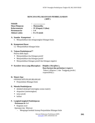 KTSP Perangkat Pembelajaran Tingkat SD, MI, DAN SDLB




                     RENCANA PELAKSANAAN PEMBELAJARAN
                                   ( RPP )

Sekolah                   :   .........................
Mata Pelajaran            :   Matematika
Kelas/semester            :   IV (Empat) /2 (dua)
Pertemuan ke              :   1-4
Alokasi waktu             :   8 x 35 menit

A. Standar Kompetensi :
   5. Menjumlahkan dan mengurangkan bilangan bulat.

B. Kompetensi Dasar
   5.2 Menjumlahkan bilangan bulat

C. Tujuan Pembelajaran**
   Peserta didik dapat :
    Menjumlahkan dua bilangan positif
    Menjumlahkan dua bilangan positif
    Menjumlahkan bilangan positif dan bilangan negative

 Karakter siswa yang diharapkan : Disiplin ( Discipline ),
                                   Rasa hormat dan perhatian ( respect )
                                    Tekun ( diligence ) dan Tanggung jawab (
                                   responsibility )

D. Materi Ajar
   OPERASI HITUNGAN BILANGAN
    Penjumlahan Bilangan bulat

E. Metoda Pembelajaran
    deduktif-deskriptif (meringkas uraian materi)
    ekspositori (menerangkan)
    tanya jawab
    latihan

F. Langkah-langkah Pembelajaran
    Pertemuan ke 1-4
    Kegiatan awal
   Apresepsi dan Motivasi
       - Mengingat kembali konsep Penjumlahan Bilangan bulat
                                 Rencana Pelaksanaan Pembelajaran (RPP)                         241
                                    www.jufri saleh, muhammad.com
 
