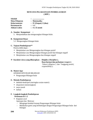 KTSP Perangkat Pembelajaran Tingkat SD, MI, DAN SDLB


                     RENCANA PELAKSANAAN PEMBELAJARAN
                                   ( RPP )

Sekolah                   :   .........................
Mata Pelajaran            :   Matematika
Kelas/semester            :   IV (Empat) /2 (dua)
Pertemuan ke              :   1-2
Alokasi waktu             :   4 x 35 menit

A. Standar Kompetensi :
   5. Menjumlahkan dan mengurangkan bilangan bulat.

B. Kompetensi Dasar
   5.3 Mengurangkan bilangan bulat

C. Tujuan Pembelajaran**
   Peserta didik dapat :
    Menjelaskan cara Mengurangkan dua bilangan positif
    Menjelaskan cara Mengurangkan bilangan positif dan bilangan negatif
    Menjelaskan cara Mengurangkan dua bilangan negatif

 Karakter siswa yang diharapkan : Disiplin ( Discipline ),
                                   Rasa hormat dan perhatian ( respect )
                                    Tekun ( diligence ) dan Tanggung jawab (
                                   responsibility )

D. Materi Ajar
   OPERASI HITUNGAN BILANGAN
    Pengurangan Bilangan bulat

E. Metoda Pembelajaran
    deduktif-deskriptif (meringkas uraian materi)
    ekspositori (menerangkan)
    tanya jawab
    latihan

F. Langkah-langkah Pembelajaran
    Pertemuan ke 1-2
    Kegiatan awal
      Apresepsi dan Motivasi
       - Mengingat kembali konsep Pengurangan Bilangan bulat
       - Melakukan game yang berhubungan dengan Pengurangan Bilangan bulat dari
          bilangan

244                              Rencana Pelaksanaan Pembelajaran (RPP)
                                    www.jufri saleh, muhammad.com
 
