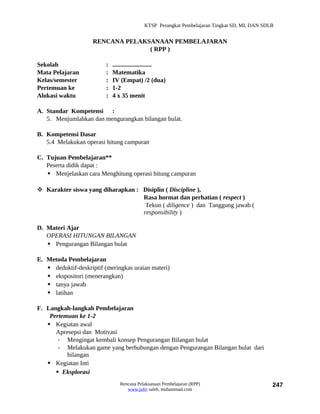 KTSP Perangkat Pembelajaran Tingkat SD, MI, DAN SDLB


                     RENCANA PELAKSANAAN PEMBELAJARAN
                                   ( RPP )

Sekolah                   :   .........................
Mata Pelajaran            :   Matematika
Kelas/semester            :   IV (Empat) /2 (dua)
Pertemuan ke              :   1-2
Alokasi waktu             :   4 x 35 menit

A. Standar Kompetensi :
   5. Menjumlahkan dan mengurangkan bilangan bulat.

B. Kompetensi Dasar
   5.4 Melakukan operasi hitung campuran

C. Tujuan Pembelajaran**
   Peserta didik dapat :
    Menjelaskan cara Menghitung operasi hitung campuran

 Karakter siswa yang diharapkan : Disiplin ( Discipline ),
                                   Rasa hormat dan perhatian ( respect )
                                    Tekun ( diligence ) dan Tanggung jawab (
                                   responsibility )

D. Materi Ajar
   OPERASI HITUNGAN BILANGAN
    Pengurangan Bilangan bulat

E. Metoda Pembelajaran
    deduktif-deskriptif (meringkas uraian materi)
    ekspositori (menerangkan)
    tanya jawab
    latihan

F. Langkah-langkah Pembelajaran
    Pertemuan ke 1-2
    Kegiatan awal
      Apresepsi dan Motivasi
       - Mengingat kembali konsep Pengurangan Bilangan bulat
       - Melakukan game yang berhubungan dengan Pengurangan Bilangan bulat dari
          bilangan
    Kegiatan Inti
       Eksplorasi
                                 Rencana Pelaksanaan Pembelajaran (RPP)                         247
                                    www.jufri saleh, muhammad.com
 