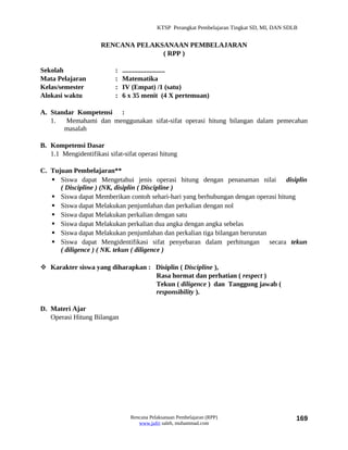 KTSP Perangkat Pembelajaran Tingkat SD, MI, DAN SDLB


                      RENCANA PELAKSANAAN PEMBELAJARAN
                                    ( RPP )

Sekolah                    :   .........................
Mata Pelajaran             :   Matematika
Kelas/semester             :   IV (Empat) /1 (satu)
Alokasi waktu              :   6 x 35 menit (4 X pertemuan)

A. Standar Kompetensi :
   1.   Memahami dan menggunakan sifat-sifat operasi hitung bilangan dalam pemecahan
       masalah

B. Kompetensi Dasar
   1.1 Mengidentifikasi sifat-sifat operasi hitung

C. Tujuan Pembelajaran**
    Siswa dapat Mengetahui jenis operasi hitung dengan penanaman nilai disiplin
      ( Discipline ) (NK, disiplin ( Discipline )
    Siswa dapat Memberikan contoh sehari-hari yang berhubungan dengan operasi hitung
    Siswa dapat Melakukan penjumlahan dan perkalian dengan nol
    Siswa dapat Melakukan perkalian dengan satu
    Siswa dapat Melakukan perkalian dua angka dengan angka sebelas
    Siswa dapat Melakukan penjumlahan dan perkalian tiga bilangan berurutan
    Siswa dapat Mengidentifikasi sifat penyebaran dalam perhitungan secara tekun
      ( diligence ) ( NK. tekun ( diligence )

 Karakter siswa yang diharapkan : Disiplin ( Discipline ),
                                   Rasa hormat dan perhatian ( respect )
                                   Tekun ( diligence ) dan Tanggung jawab (
                                   responsibility ).

D. Materi Ajar
   Operasi Hitung Bilangan




                                 Rencana Pelaksanaan Pembelajaran (RPP)                        169
                                    www.jufri saleh, muhammad.com
 