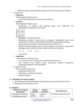 KTSP Perangkat Pembelajaran Tingkat SD, MI, DAN SDLB


      - Melakukan game yang berhubungan dengan pecahan dan urutannya dari bilangan
    Kegiatan Inti
      Eksplorasi
       Dalam kegiatan eksplorasi, guru:
        Siswa dapat Menjelaskan arti pecahan dan urutannya
      Elaborasi
       Dalam kegiatan elaborasi, guru:
        Menjelaskan arti pecahan yaitu beberapa bagian dari keseluruhan dan
          mencontohkan mengerjakan soal latihan 1

          ¼ ¼
          ¼ ¼
          Menugaskan mengerjakan latihan
          Menjelaskan pecahan sebagai operasi pembagian. Menekankan pada istilah
           pembilang yaitu bilangan yang dibagi dan penyebut sebagai bilangan pembagi
          Menjelaskan garis bilanagan dan letak pecahan pada buku hlm. 28
          Menjelaskan perbandingan pecahan yang satu dengan yang lain serta mengurutkan
           beberapa pecahan mulai dari terkecil sampai terbesar atau sebaliknya
           1       2       3   2       1      1       2
               =       =           >              <
           2       ,
                   4    3  63,     4   4

        Tanya jawab
      Konfirmasi
        Dalam kegiatan konfirmasi, guru:
        Guru bertanya jawab tentang hal-hal yang belum diketahui siswa
        Guru bersama siswa bertanya jawab meluruskan kesalahan pemahaman,
           memberikan penguatan dan penyimpulan
    Kegiatan Penutup
       Dalam kegiatan penutup, guru:
        Memberikan latihan soal
        Memberikan soal Pekerjaan Rumah
        Menutup pelajaran

G. Alat/Bahan dan Sumber Belajar
    Buku Pelajaran Matematika Penekanan pada Berhitung untuk Sekolah Dasar Kelas 4,
    Matematika SD untuk Kelas IV 4B,

H. Penilaian
    Indikator Pencapaian                  Teknik             Bentuk
                                                                                  Instrumen/ Soal
         Kompetensi                      Penilaian         Instrumen
  o Mengenal arti pecahan              Tugas              Laporan         o Jelaskan arti pecahan yaitu
  o Menghitung pecahan                 Individu           buku              ………
                                       Rencana Pelaksanaan Pembelajaran (RPP)                             251
                                          www.jufri saleh, muhammad.com
 