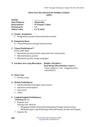 KTSP Perangkat Pembelajaran Tingkat SD, MI, DAN SDLB


                     RENCANA PELAKSANAAN PEMBELAJARAN
                                   ( RPP )

Sekolah                   :   .........................
Mata Pelajaran            :   Matematika
Kelas/semester            :   IV (Empat) /2 (dua)
Pertemuan ke              :   1-3
Alokasi waktu             :   6 x 35 menit

A. Standar Kompetensi :
   6. Menggunakan pecahan dalam pemecahan masalah.

B. Kompetensi Dasar
   6.2 Menyederhanakan berbagai bentuk pecahan

C. Tujuan Pembelajaran**
   Peserta didik dapat :
    Menentukan pecahan-pecahan yang senilai dari suatu pecahan
    Menyederhanakan pecahan
    Menyatakan pecahan sebagai pembagian

 Karakter siswa yang diharapkan : Disiplin ( Discipline ),
                                   Rasa hormat dan perhatian ( respect )
                                    Tekun ( diligence ) dan Tanggung jawab (
                                   responsibility )

D. Materi Ajar
    Pecahan senilai

E. Metoda Pembelajaran
    deduktif-deskriptif (meringkas uraian materi)
    ekspositori (menerangkan)
    tanya jawab
    latihan

F. Langkah-langkah Pembelajaran
    Pertemuan ke 1-3
    Kegiatan awal
      Apresepsi dan Motivasi
       - Mengingat kembali konsep Menyederhanakan berbagai bentuk pecahan
       - Melakukan game yang berhubungan Menyederhanakan pecahan dari bilangan
    Kegiatan Inti


254                              Rencana Pelaksanaan Pembelajaran (RPP)
                                    www.jufri saleh, muhammad.com
 