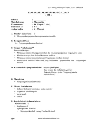 KTSP Perangkat Pembelajaran Tingkat SD, MI, DAN SDLB

RENCANA PELAKSANAAN PEMBELAJARAN
( RPP )
Sekolah
Mata Pelajaran
Kelas/semester
Pertemuan ke
Alokasi waktu

:
:
:
:
:

.........................
Matematika
IV (Empat) /2 (dua)
1-2
4 x 35 menit

A. Standar Kompetensi :
6. Menggunakan pecahan dalam pemecahan masalah.
B. Kompetensi Dasar
6.4 Pengurangan Pecahan Desimal
C. Tujuan Pembelajaran**
Peserta didik dapat :
 Melakukan operasi hitung penjumlahan dan pengurangan pecahan berpenyebut sama
 Membulatkan pecahan desimal ke satuan terdekat
 Melakukan operasi penjumlahan dan Pengurangan pecahan desimal
 Memecahkan masalah sehari-hari yang melibatkan penjumlahan dan Pengurangan
Pecahan
 Karakter siswa yang diharapkan : Disiplin ( Discipline ),
Rasa hormat dan perhatian ( respect )
Tekun ( diligence ) dan Tanggung jawab (
responsibility )
D. Materi Ajar
 Pengurangan Pecahan Desimal
E. Metoda Pembelajaran
 deduktif-deskriptif (meringkas uraian materi)
 ekspositori (menerangkan)
 tanya jawab
 latihan
F. Langkah-langkah Pembelajaran
Pertemuan ke 1-2
 Kegiatan awal
Apresepsi dan Motivasi
- Mengingat kembali konsep Pecahan Desimal

100

Rencana Pelaksanaan Pembelajaran (RPP)

 