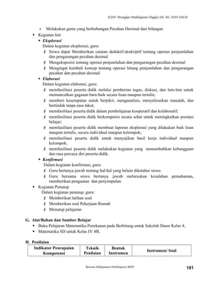 KTSP Perangkat Pembelajaran Tingkat SD, MI, DAN SDLB

- Melakukan game yang berhubungan Pecahan Desimal dari bilangan
 Kegiatan Inti
 Eksplorasi
Dalam kegiatan eksplorasi, guru:
 Siswa dapat Memberikan catatan deduktif-deskriptif tentang operasi penjumlahan
dan pengurangan pecahan desimal
 Mengeksposisi tentang operasi penjumlahan dan pengurangan pecahan desimal
 Mengingat kembali konsep tentang operasi hitung penjumlahan dan pengurangan
pecahan dan pecahan desimal
 Elaborasi
Dalam kegiatan elaborasi, guru:
 memfasilitasi peserta didik melalui pemberian tugas, diskusi, dan lain-lain untuk
memunculkan gagasan baru baik secara lisan maupun tertulis;
 memberi kesempatan untuk berpikir, menganalisis, menyelesaikan masalah, dan
bertindak tanpa rasa takut;
 memfasilitasi peserta didik dalam pembelajaran kooperatif dan kolaboratif;
 memfasilitasi peserta didik berkompetisi secara sehat untuk meningkatkan prestasi
belajar;
 memfasilitasi peserta didik membuat laporan eksplorasi yang dilakukan baik lisan
maupun tertulis, secara individual maupun kelompok;
 memfasilitasi peserta didik untuk menyajikan hasil kerja individual maupun
kelompok;
 memfasilitasi peserta didik melakukan kegiatan yang menumbuhkan kebanggaan
dan rasa percaya diri peserta didik.
 Konfirmasi
Dalam kegiatan konfirmasi, guru:
 Guru bertanya jawab tentang hal-hal yang belum diketahui siswa
 Guru bersama siswa bertanya jawab meluruskan kesalahan pemahaman,
memberikan penguatan dan penyimpulan
 Kegiatan Penutup
Dalam kegiatan penutup, guru:
 Memberikan latihan soal
 Memberikan soal Pekerjaan Rumah
 Menutup pelajaran
G. Alat/Bahan dan Sumber Belajar
 Buku Pelajaran Matematika Penekanan pada Berhitung untuk Sekolah Dasar Kelas 4,
 Matematika SD untuk Kelas IV 4B,
H. Penilaian
Indikator Pencapaian
Kompetensi

Teknik
Penilaian

Bentuk
Instrumen

Rencana Pelaksanaan Pembelajaran (RPP)

Instrumen/ Soal

101

 