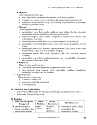KTSP Perangkat Pembelajaran Tingkat SD, MI, DAN SDLB

 Eksplorasi
Dalam kegiatan eksplorasi, guru:
 Siswa dapat Menyelesaikan masalah yang berkaitan dengan pecahan
 Mengeksposisi tentang operasi penjumlahan dan pengurangan pecahan desimal
 Mengingat kembali konsep tentang operasi hitung penjumlahan dan pengurangan
pecahan dan pecahan desimal
 Elaborasi
Dalam kegiatan elaborasi, guru:
 memfasilitasi peserta didik melalui pemberian tugas, diskusi, dan lain-lain untuk
memunculkan gagasan baru baik secara lisan maupun tertulis;
 memberi kesempatan untuk berpikir, menganalisis, menyelesaikan masalah, dan
bertindak tanpa rasa takut;
 memfasilitasi peserta didik dalam pembelajaran kooperatif dan kolaboratif;
 memfasilitasi peserta didik berkompetisi secara sehat untuk meningkatkan prestasi
belajar;
 memfasilitasi peserta didik membuat laporan eksplorasi yang dilakukan baik lisan
maupun tertulis, secara individual maupun kelompok;
 memfasilitasi peserta didik untuk menyajikan hasil kerja individual maupun
kelompok;
 memfasilitasi peserta didik melakukan kegiatan yang menumbuhkan kebanggaan
dan rasa percaya diri peserta didik.
 Konfirmasi
Dalam kegiatan konfirmasi, guru:
 Guru bertanya jawab tentang hal-hal yang belum diketahui siswa
 Guru bersama siswa bertanya jawab meluruskan kesalahan pemahaman,
memberikan penguatan dan penyimpulan
 Kegiatan Penutup
Dalam kegiatan penutup, guru:
 Memberikan latihan soal
 Memberikan soal Pekerjaan Rumah
 Menutup pelajaran
G. Alat/Bahan dan Sumber Belajar
 Buku Pelajaran Matematika Penekanan pada Berhitung untuk Sekolah Dasar Kelas 4,
 Matematika SD untuk Kelas IV 4B,
H. Penilaian
Indikator Pencapaian
Kompetensi
• Melakukan operasi
hitung penjumlahan dan
pengurangan pecahan

Teknik
Penilaian
Tugas
Individu

Bentuk
Instrumen
Laporan
buku
pekerjaan

Rencana Pelaksanaan Pembelajaran (RPP)

Instrumen/ Soal
• Pratekkanlah operasi hitung
penjumlahan dan
pengurangan pecahan
105

 