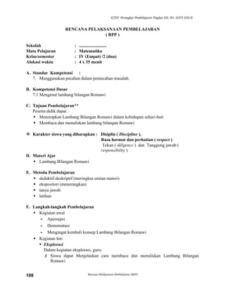 KTSP Perangkat Pembelajaran Tingkat SD, MI, DAN SDLB

RENCANA PELAKSANAAN PEMBELAJARAN
( RPP )
Sekolah
Mata Pelajaran
Kelas/semester
Alokasi waktu

:
:
:
:

.........................
Matematika
IV (Empat) /2 (dua)
4 x 35 menit

A. Standar Kompetensi :
7. Menggunakan pecahan dalam pemecahan masalah.
B. Kompetensi Dasar
7.1 Mengenal lambang bilangan Romawi
C. Tujuan Pembelajaran**
Peserta didik dapat :
 Menerapkan Lambang Bilangan Romawi dalam kehidupan sehari-hari
 Membaca dan menuliskan lambang bilangan Romawi
 Karakter siswa yang diharapkan : Disiplin ( Discipline ),
Rasa hormat dan perhatian ( respect )
Tekun ( diligence ) dan Tanggung jawab (
responsibility )
D. Materi Ajar
 Lambang Bilangan Romawi
E. Metoda Pembelajaran
 deduktif-deskriptif (meringkas uraian materi)
 ekspositori (menerangkan)
 tanya jawab
 latihan
F. Langkah-langkah Pembelajaran
 Kegiatan awal
- Apersepsi
- Demonstrasi
- Mengingat kembali konsep Lambang Bilangan Romawi
 Kegiatan Inti
 Eksplorasi
Dalam kegiatan eksplorasi, guru:
 Siswa dapat Menjelaskan cara membaca dan menuliskan Lambang Bilangan
Romawi
108

Rencana Pelaksanaan Pembelajaran (RPP)

 