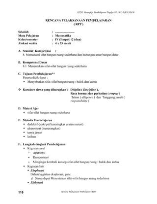 KTSP Perangkat Pembelajaran Tingkat SD, MI, DAN SDLB

RENCANA PELAKSANAAN PEMBELAJARAN
( RPP )
Sekolah
Mata Pelajaran
Kelas/semester
Alokasi waktu

:
:
:
:

.........................
Matematika
IV (Empat) /2 (dua)
4 x 35 menit

A. Standar Kompetensi :
8. Memahami sifat bangun ruang sederhana dan hubungan antar bangun datar
B. Kompetensi Dasar
8.1 Menentukan sifat-sifat bangun ruang sederhana
C. Tujuan Pembelajaran**
Peserta didik dapat :
 Menyebutkan sifat-sifat bangun ruang : balok dan kubus
 Karakter siswa yang diharapkan : Disiplin ( Discipline ),
Rasa hormat dan perhatian ( respect )
Tekun ( diligence ) dan Tanggung jawab (
responsibility )
D. Materi Ajar
 sifat-sifat bangun ruang sederhana
E. Metoda Pembelajaran
 deduktif-deskriptif (meringkas uraian materi)
 ekspositori (menerangkan)
 tanya jawab
 latihan
F. Langkah-langkah Pembelajaran
 Kegiatan awal
- Apersepsi
- Demonstrasi
- Mengingat kembali konsep sifat-sifat bangun ruang : balok dan kubus
 Kegiatan Inti
 Eksplorasi
Dalam kegiatan eksplorasi, guru:
 Siswa dapat Menentukan sifat-sifat bangun ruang sederhana
 Elaborasi
116

Rencana Pelaksanaan Pembelajaran (RPP)

 