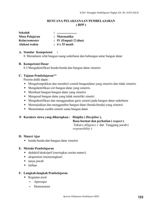 KTSP Perangkat Pembelajaran Tingkat SD, MI, DAN SDLB

RENCANA PELAKSANAAN PEMBELAJARAN
( RPP )
Sekolah
Mata Pelajaran
Kelas/semester
Alokasi waktu

:
:
:
:

.........................
Matematika
IV (Empat) /2 (dua)
4 x 35 menit

A. Standar Kompetensi :
8. Memahami sifat bangun ruang sederhana dan hubungan antar bangun datar
B. Kompetensi Dasar
8.3 Mengidentifikasi benda-benda dan bangun datar simetris
C. Tujuan Pembelajaran**
Peserta didik dapat :
 Mengelompokkan dan memberi contoh bangundatar yang simetris dan tidak simetris
 Mengidentifikasi ciri bangun datar yang simetris
 Membuat bangun-bangun datar yang simetris
 Mengenal bangun datar yang tidak memiliki simetri
 Mengidentifikasi dan menggunakan garis simetri pada bangun datar sederhana
 Menunjukkan dan menggambar bangun datar (benda-benda) yang simetris
 Menentukan sumbu simetri suatu bangun datar
 Karakter siswa yang diharapkan : Disiplin ( Discipline ),
Rasa hormat dan perhatian ( respect )
Tekun ( diligence ) dan Tanggung jawab (
responsibility )
D. Materi Ajar
 benda-benda dan bangun datar simetris
E. Metoda Pembelajaran
 deduktif-deskriptif (meringkas uraian materi)
 ekspositori (menerangkan)
 tanya jawab
 latihan
F. Langkah-langkah Pembelajaran
 Kegiatan awal
- Apersepsi
- Demonstrasi
Rencana Pelaksanaan Pembelajaran (RPP)

123

 