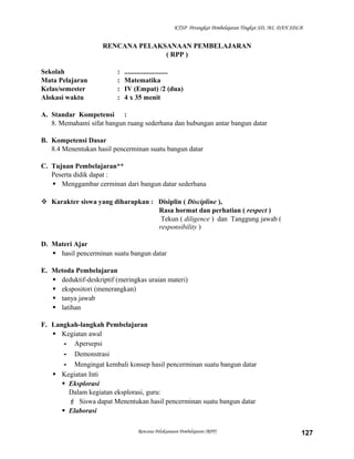 KTSP Perangkat Pembelajaran Tingkat SD, MI, DAN SDLB

RENCANA PELAKSANAAN PEMBELAJARAN
( RPP )
Sekolah
Mata Pelajaran
Kelas/semester
Alokasi waktu

:
:
:
:

.........................
Matematika
IV (Empat) /2 (dua)
4 x 35 menit

A. Standar Kompetensi :
8. Memahami sifat bangun ruang sederhana dan hubungan antar bangun datar
B. Kompetensi Dasar
8.4 Menentukan hasil pencerminan suatu bangun datar
C. Tujuan Pembelajaran**
Peserta didik dapat :
 Menggambar cerminan dari bangun datar sederhana
 Karakter siswa yang diharapkan : Disiplin ( Discipline ),
Rasa hormat dan perhatian ( respect )
Tekun ( diligence ) dan Tanggung jawab (
responsibility )
D. Materi Ajar
 hasil pencerminan suatu bangun datar
E. Metoda Pembelajaran
 deduktif-deskriptif (meringkas uraian materi)
 ekspositori (menerangkan)
 tanya jawab
 latihan
F. Langkah-langkah Pembelajaran
 Kegiatan awal
- Apersepsi
- Demonstrasi
- Mengingat kembali konsep hasil pencerminan suatu bangun datar
 Kegiatan Inti
 Eksplorasi
Dalam kegiatan eksplorasi, guru:
 Siswa dapat Menentukan hasil pencerminan suatu bangun datar
 Elaborasi
Rencana Pelaksanaan Pembelajaran (RPP)

127

 