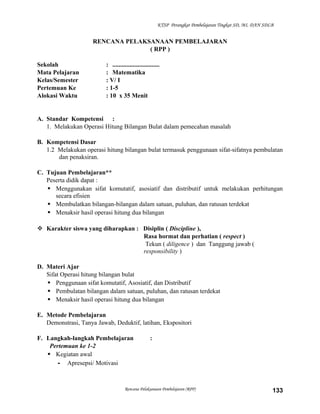 KTSP Perangkat Pembelajaran Tingkat SD, MI, DAN SDLB

RENCANA PELAKSANAAN PEMBELAJARAN
( RPP )
Sekolah
Mata Pelajaran
Kelas/Semester
Pertemuan Ke
Alokasi Waktu

: ..............................
: Matematika
: V/ I
: 1-5
: 10 x 35 Menit

A. Standar Kompetensi :
1. Melakukan Operasi Hitung Bilangan Bulat dalam pemecahan masalah
B. Kompetensi Dasar
1.2 Melakukan operasi hitung bilangan bulat termasuk penggunaan sifat-sifatnya pembulatan
dan penaksiran.
C. Tujuan Pembelajaran**
Peserta didik dapat :
 Menggunakan sifat komutatif, asosiatif dan distributif untuk melakukan perhitungan
secara efisien
 Membulatkan bilangan-bilangan dalam satuan, puluhan, dan ratusan terdekat
 Menaksir hasil operasi hitung dua bilangan
 Karakter siswa yang diharapkan : Disiplin ( Discipline ),
Rasa hormat dan perhatian ( respect )
Tekun ( diligence ) dan Tanggung jawab (
responsibility )
D. Materi Ajar
Sifat Operasi hitung bilangan bulat
 Penggunaan sifat komutatif, Asosiatif, dan Distributif
 Pembulatan bilangan dalam satuan, puluhan, dan ratusan terdekat
 Menaksir hasil operasi hitung dua bilangan
E. Metode Pembelajaran
Demonstrasi, Tanya Jawab, Deduktif, latihan, Ekspositori
F. Langkah-langkah Pembelajaran
Pertemuan ke 1-2
 Kegiatan awal
- Apresepsi/ Motivasi

:

Rencana Pelaksanaan Pembelajaran (RPP)

133

 