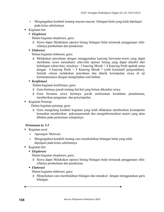 KTSP Perangkat Pembelajaran Tingkat SD, MI, DAN SDLB

-

Mengingatkan kembali tentang macam-macam bilangan bulat yang telah dipelajari
pada kelas sebelumnya
 Kegiatan Inti
 Eksplorasi
Dalam kegiatan eksplorasi, guru:
 Siswa dapat Melakukan operasi hitung bilangan bulat termasuk penggunaan sifatsifatnya pembulatan dan penaksiran
 Elaborasi
Dalam kegiatan elaborasi, guru:
 Melakukan percobaan dengan menggunakan kancing berwarna-warni yang dapat
membantu siswa memahami sifat-sifat operasi hitung yang dapat diambil dari
kehidupan sehari-hari, misalnya : 5 kancing Merah + 4 Kancing Putih apakah sama
dengan 4 kancing Putih + 5 Kancing Merah ? (sifat komutatif penjumlahan).
Setelah selesai melakukan percobaan dan ditarik kesimpulan siswa di uji
kemampuannya dengan mengerjakan soal latihan.
 Konfirmasi
Dalam kegiatan konfirmasi, guru:
 Guru bertanya jawab tentang hal-hal yang belum diketahui siswa
 Guru bersama siswa bertanya jawab meluruskan kesalahan pemahaman,
memberikan penguatan dan penyimpulan
 Kegiatan Penutup
Dalam kegiatan penutup, guru:
 Guru mengulang kembali kegiatan yang telah dilakukan memberikan kesimpulan
kemudian memberikan pekerjaanrumah dan menginformasikan materi yang akan
dibahas pada pertemuan selanjutnya.
Pertemuan ke 3-5
 Kegiatan awal
- Apresepsi/ Motivasi
- Mengingatkan kembali tentang cara membulatkan bilangan bulat yang telah
dipelajari pada kelas sebelumnya
 Kegiatan Inti
 Eksplorasi
Dalam kegiatan eksplorasi, guru:
 Siswa dapat Melakukan operasi hitung bilangan bulat termasuk penggunaan sifatsifatnya pembulatan dan penaksiran
 Elaborasi
Dalam kegiatan elaborasi, guru:
 Menjelaskan cara membulatkan bilangan dan menaksir dengan menggunakan garis
bilangan.

134

Rencana Pelaksanaan Pembelajaran (RPP)

 