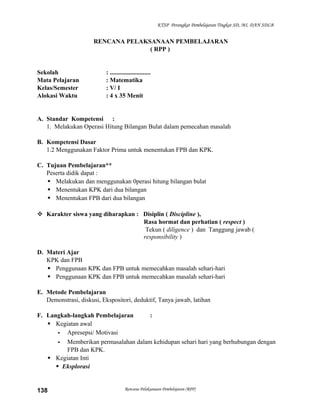 KTSP Perangkat Pembelajaran Tingkat SD, MI, DAN SDLB

RENCANA PELAKSANAAN PEMBELAJARAN
( RPP )

Sekolah
Mata Pelajaran
Kelas/Semester
Alokasi Waktu

: ..........................
: Matematika
: V/ I
: 4 x 35 Menit

A. Standar Kompetensi :
1. Melakukan Operasi Hitung Bilangan Bulat dalam pemecahan masalah
B. Kompetensi Dasar
1.2 Menggunakan Faktor Prima untuk menentukan FPB dan KPK.
C. Tujuan Pembelajaran**
Peserta didik dapat :
 Melakukan dan menggunakan 0perasi hitung bilangan bulat
 Menentukan KPK dari dua bilangan
 Menentukan FPB dari dua bilangan
 Karakter siswa yang diharapkan : Disiplin ( Discipline ),
Rasa hormat dan perhatian ( respect )
Tekun ( diligence ) dan Tanggung jawab (
responsibility )
D. Materi Ajar
KPK dan FPB
 Penggunaan KPK dan FPB untuk memecahkan masalah sehari-hari
 Penggunaan KPK dan FPB untuk memecahkan masalah sehari-hari
E. Metode Pembelajaran
Demonstrasi, diskusi, Ekspositori, deduktif, Tanya jawab, latihan
F. Langkah-langkah Pembelajaran
:
 Kegiatan awal
- Apresepsi/ Motivasi
- Memberikan permasalahan dalam kehidupan sehari hari yang berhubungan dengan
FPB dan KPK.
 Kegiatan Inti
 Eksplorasi

138

Rencana Pelaksanaan Pembelajaran (RPP)

 