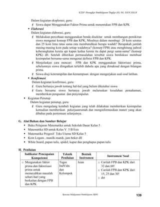 KTSP Perangkat Pembelajaran Tingkat SD, MI, DAN SDLB

Dalam kegiatan eksplorasi, guru:
 Siswa dapat Menggunakan Faktor Prima untuk menentukan FPB dan KPK
 Elaborasi
Dalam kegiatan elaborasi, guru:
 Melakukan percobaan menggunakan benda disekitar untuk membangun pemikiran
siswa mengenai konsep FPB dan KPK, Misalnya dalam membagi 20 koin seratus
dan 25 koin lima ratus sama rata membutuhkan berapa wadah? Berapakah jumlah
masing-masing koin pada setiap wadahnya? (konsep FPB) atau menghitung jadwal
keberangkatan kereta api kapan kedua kereta itu dapat pergi sama-sama? (konsep
KPK) dll. Setelah diberikan permasalahan tersebut siswa berdiskusi membuat
kesimpulan bersama-sama mengenai definisi FPB dan KPK.
 Menjelaskan cara mencari FPB dan KPK menggunakan faktorisasi prima,
sebelumnya siswa diingatkan terlebih dahulu apa yang dimaksud dengan bilangan
prima.
 Siswa diuji keterampilan dan kemampuan dengan mengerjakan soal-soal latihan.
 Konfirmasi
Dalam kegiatan konfirmasi, guru:
 Guru bertanya jawab tentang hal-hal yang belum diketahui siswa
 Guru bersama siswa bertanya jawab meluruskan kesalahan pemahaman,
memberikan penguatan dan penyimpulan
 Kegiatan Penutup
Dalam kegiatan penutup, guru:
 Guru mengulang kembali kegiatan yang telah dilakukan memberikan kesimpulan
kemudian memberikan pekerjaanrumah dan menginformasikan materi yang akan
dibahas pada pertemuan selanjutnya.
G. Alat/Bahan dan Sumber Belajar
 Buku Pelajaran Matematika untuk Sekolah Dasar Kelas 5 .
 Matematika SD untuk Kelas V 5 B Esis
 Matematika Progesif Teks Utama SD Kelas 5
 Koin Logam , manilk-manik, jam beker dll
 White board, papan tulis, spidol, kapur dan penghapus papan tulis
H. Penilaian
Indikator Pencapaian
Kompetensi
o Mengunakan faktor
prima dan faktorisasi
prima untuk
memecahkan masalah
sehari-hari yang
berkaitan dengan FPB
dan KPK

Teknik
Penilaian
Tugas
IndVidu
dan
Kelompok

Bentuk
Instrumen
Isian

Rencana Pelaksanaan Pembelajaran (RPP)

Instrumen/ Soal
o Carilah FPB dan KPK dari
32 dan 60!
o Carilah FPB dan KPK dari
15, 25 dan 30!
o dst

139

 