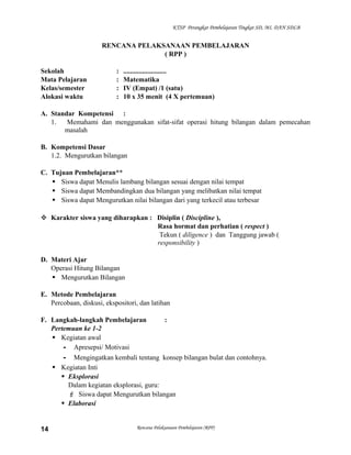 KTSP Perangkat Pembelajaran Tingkat SD, MI, DAN SDLB

RENCANA PELAKSANAAN PEMBELAJARAN
( RPP )
Sekolah
Mata Pelajaran
Kelas/semester
Alokasi waktu

:
:
:
:

.........................
Matematika
IV (Empat) /1 (satu)
10 x 35 menit (4 X pertemuan)

A. Standar Kompetensi :
1.
Memahami dan menggunakan sifat-sifat operasi hitung bilangan dalam pemecahan
masalah
B. Kompetensi Dasar
1.2. Mengurutkan bilangan
C. Tujuan Pembelajaran**
 Siswa dapat Menulis lambang bilangan sesuai dengan nilai tempat
 Siswa dapat Membandingkan dua bilangan yang melibatkan nilai tempat
 Siswa dapat Mengurutkan nilai bilangan dari yang terkecil atau terbesar
 Karakter siswa yang diharapkan : Disiplin ( Discipline ),
Rasa hormat dan perhatian ( respect )
Tekun ( diligence ) dan Tanggung jawab (
responsibility )
D. Materi Ajar
Operasi Hitung Bilangan
 Mengurutkan Bilangan
E. Metode Pembelajaran
Percobaan, diskusi, ekspositori, dan latihan
F. Langkah-langkah Pembelajaran
:
Pertemuan ke 1-2
 Kegiatan awal
- Apresepsi/ Motivasi
- Mengingatkan kembali tentang konsep bilangan bulat dan contohnya.
 Kegiatan Inti
 Eksplorasi
Dalam kegiatan eksplorasi, guru:
 Siswa dapat Mengurutkan bilangan
 Elaborasi

14

Rencana Pelaksanaan Pembelajaran (RPP)

 