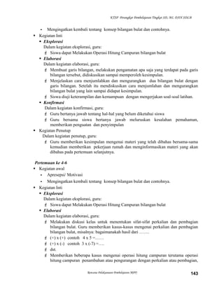 KTSP Perangkat Pembelajaran Tingkat SD, MI, DAN SDLB

- Mengingatkan kembali tentang konsep bilangan bulat dan contohnya.
 Kegiatan Inti
 Eksplorasi
Dalam kegiatan eksplorasi, guru:
 Siswa dapat Melakukan Operasi Hitung Campuran bilangan bulat
 Elaborasi
Dalam kegiatan elaborasi, guru:
 Membuat garis bilangan, melakukan pengamatan apa saja yang terdapat pada garis
bilangan tersebut, didiskusikan sampai memperoleh kesimpulan.
 Menjelaskan cara menjumlahkan dan mengurangkan dua bilangan bulat dengan
garis bilangan. Setelah itu mendiskusikan cara menjumlahan dan mengurangkan
bilangan bulat yang lain sampai didapat kesimpulan.
 Siswa diuji keterampilan dan kemampuan dengan mengerjakan soal-soal latihan.
 Konfirmasi
Dalam kegiatan konfirmasi, guru:
 Guru bertanya jawab tentang hal-hal yang belum diketahui siswa
 Guru bersama siswa bertanya jawab meluruskan kesalahan pemahaman,
memberikan penguatan dan penyimpulan
 Kegiatan Penutup
Dalam kegiatan penutup, guru:
 Guru memberikan kesimpulan mengenai materi yang telah dibahas bersama-sama
kemudian memberikan pekerjaan rumah dan menginformasikan materi yang akan
dibahas pada pertemuan selanjutnya.
Pertemuan ke 4-6
 Kegiatan awal
- Apresepsi/ Motivasi
- Mengingatkan kembali tentang konsep bilangan bulat dan contohnya.
 Kegiatan Inti
 Eksplorasi
Dalam kegiatan eksplorasi, guru:
 Siswa dapat Melakukan Operasi Hitung Campuran bilangan bulat
 Elaborasi
Dalam kegiatan elaborasi, guru:
 Melakukan diskusi kelas untuk menentukan sifat-sifat perkalian dan pembagian
bilangan bulat. Guru memberikan kasus-kasus mengenai perkalian dan pembagian
bilangan bulat, misalnya: bagaimanakah hasil dari …….
 (+) x (+) contoh 4 x 5 =……
 (+) x (-) contoh 3 x (-7) =….
 dst.
 Memberikan beberapa kasus mengenai operasi hitung campuran terutama operasi
hitung campuran penambahan atau pengurangan dengan perkalian atau pembagian,
Rencana Pelaksanaan Pembelajaran (RPP)

143

 