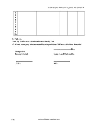KTSP Perangkat Pembelajaran Tingkat SD, MI, DAN SDLB

1.
2.
3.
4.
5.
6.
7.
8.
9.
10.
CATATAN :
Nilai = ( Jumlah skor : jumlah skor maksimal ) X 10.
 Untuk siswa yang tidak memenuhi syarat penilaian KKM maka diadakan Remedial.
............, ......................20 ...
Mengetahui
Kepala Sekolah

..................................
NIP :

146

Guru Mapel Matematika

..................................
NIP :

Rencana Pelaksanaan Pembelajaran (RPP)

 