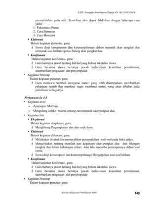 KTSP Perangkat Pembelajaran Tingkat SD, MI, DAN SDLB

permasalahan pada soal. Penarikan akar dapat dilakukan dengan beberapa cara
yaitu:
1. Faktorisasi Prima
2. Cara Bersusun
3. Cara Menaksir
 Elaborasi
Dalam kegiatan elaborasi, guru:
 Siswa diuji kemampuan dan keterampilannya dalam menarik akar pangkat dua
termasuk soal latihan operasi hitung akar pangkat dua.
 Konfirmasi
Dalam kegiatan konfirmasi, guru:
 Guru bertanya jawab tentang hal-hal yang belum diketahui siswa
 Guru bersama siswa bertanya jawab meluruskan kesalahan pemahaman,
memberikan penguatan dan penyimpulan
 Kegiatan Penutup
Dalam kegiatan penutup, guru:
 Guru meriview kembali mengenai materi yang telah disampaikan, memberikan
pekerjaan rumah dan memberi tugas membaca materi yang akan dibahas pada
pertemuan selanjutnya.
Pertemuan ke 4-5
 Kegiatan awal
- Apresepsi/ Motivasi
- Mengulang sedikit materi tentang cara menarik akar pangkat dua.
 Kegiatan Inti
 Eksplorasi
Dalam kegiatan eksplorasi, guru:
 Menghitung Perpangkatan dan akar sederhana
 Elaborasi
Dalam kegiatan elaborasi, guru:
 Melakukan diskusi dan memecahkan permasalahan soal-soal pada buku paket.
 Menceritakan tentang manfaat dan kegunaan akar pangkat dua dan bilangan
pangkat dua dalam kehidupan sehari –hari lalu mencoba penerapannya dalam soal
cerita.
 Siswa diuji kemampuan dan keterampilannya Mengerjakan soal-soal latihan.
 Konfirmasi
Dalam kegiatan konfirmasi, guru:
 Guru bertanya jawab tentang hal-hal yang belum diketahui siswa
 Guru bersama siswa bertanya jawab meluruskan kesalahan pemahaman,
memberikan penguatan dan penyimpulan
 Kegiatan Penutup
Dalam kegiatan penutup, guru:
Rencana Pelaksanaan Pembelajaran (RPP)

149

 