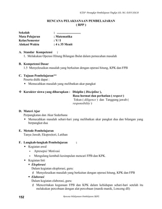 KTSP Perangkat Pembelajaran Tingkat SD, MI, DAN SDLB

RENCANA PELAKSANAAN PEMBELAJARAN
( RPP )
Sekolah
Mata Pelajaran
Kelas/Semester
Alokasi Waktu

: ..............................
: Matematika
: V/ I
: 4 x 35 Menit

A. Standar Kompetensi :
1. Melakukan Operasi Hitung Bilangan Bulat dalam pemecahan masalah
B. Kompetensi Dasar
1.5 Menyelesaikan masalah yang berkaitan dengan operasi hitung, KPK dan FPB
C. Tujuan Pembelajaran**
Peserta didik dapat :
 Memecahkan masalah yang melibatkan akar pangkat
 Karakter siswa yang diharapkan : Disiplin ( Discipline ),
Rasa hormat dan perhatian ( respect )
Tekun ( diligence ) dan Tanggung jawab (
responsibility )
D. Materi Ajar
Perpangkatan dan Akar Sederhana
 Memecahkan masalah sehari-hari yang melibatkan akar pangkat dua dan bilangan yang
berpangkat dua
E. Metode Pembelajaran
Tanya Jawab, Ekspositori, Latihan
F. Langkah-langkah Pembelajaran
:
 Kegiatan awal
- Apresepsi/ Motivasi
- Mengulang kembali kesimpulan mencari FPB dan KPK.
 Kegiatan Inti
 Eksplorasi
Dalam kegiatan eksplorasi, guru:
 Menyelesaikan masalah yang berkaitan dengan operasi hitung, KPK dan FPB
 Elaborasi
Dalam kegiatan elaborasi, guru:
 Menceritakan kegunaan FPB dan KPK dalam kehidupan sehari-hari setelah itu
melakukan percobaan dengan alat percobaan (manik-manik, Lonceng dll)
152

Rencana Pelaksanaan Pembelajaran (RPP)

 