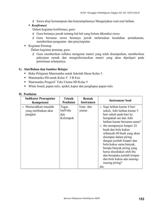 KTSP Perangkat Pembelajaran Tingkat SD, MI, DAN SDLB

 Siswa diuji kemampuan dan keterampilannya Mengerjakan soal-soal latihan.
 Konfirmasi
Dalam kegiatan konfirmasi, guru:
 Guru bertanya jawab tentang hal-hal yang belum diketahui siswa
 Guru bersama siswa bertanya jawab meluruskan kesalahan pemahaman,
memberikan penguatan dan penyimpulan
 Kegiatan Penutup
Dalam kegiatan penutup, guru:
 Guru memberikan refleksi mengenai materi yang telah disampaikan, memberikan
pekerjaan rumah dan menginformasikan materi yang akan dipelajari pada
pertemuan selanjutnya.
G. Alat/Bahan dan Sumber Belajar
 Buku Pelajaran Matematika untuk Sekolah Dasar Kelas 5 .
 Matematika SD untuk Kelas V 5 B Esis
 Matematika Progesif Teks Utama SD Kelas 5
 White board, papan tulis, spidol, kapur dan penghapus papan tulis
H. Penilaian
Indikator Pencapaian
Kompetensi
o Memecahkan masalah
yang melibatkan akar
pangkat

Teknik
Penilaian
Tugas
IndVidu
dan
Kelompok

Bentuk
Instrumen
Isian dan
uraian

Rencana Pelaksanaan Pembelajaran (RPP)

Instrumen/ Soal
o Sugi latihan karate 4 hari
sekali, Adit latihan karate 5
hari sekali pada hari ke
berapakah ani dan Adit
latihan karate bersama-sama?
o ibu mempunyai lemper 24
buah dan bolu kukus
sebanyak 60 buah yang akan
disimpan dalam piring
dengan jumlah lemper dan
bolu kukus sama banyak,
berapa banyak piring yang
harus disediakan oleh ibu
dan berapaka jumlah lemper
dan bolu kukus ada masingmasing piring?
dst.

153

 