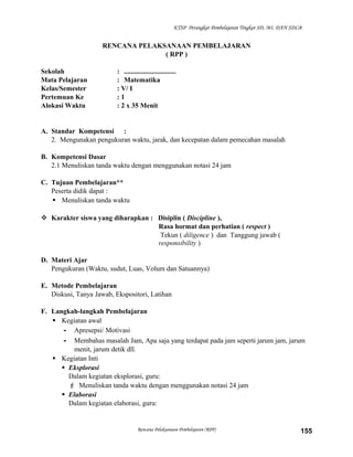 KTSP Perangkat Pembelajaran Tingkat SD, MI, DAN SDLB

RENCANA PELAKSANAAN PEMBELAJARAN
( RPP )
Sekolah
Mata Pelajaran
Kelas/Semester
Pertemuan Ke
Alokasi Waktu

: ..............................
: Matematika
: V/ I
:1
: 2 x 35 Menit

A. Standar Kompetensi :
2. Mengunakan pengukuran waktu, jarak, dan kecepatan dalam pemecahan masalah
B. Kompetensi Dasar
2.1 Menuliskan tanda waktu dengan menggunakan notasi 24 jam
C. Tujuan Pembelajaran**
Peserta didik dapat :
 Menuliskan tanda waktu
 Karakter siswa yang diharapkan : Disiplin ( Discipline ),
Rasa hormat dan perhatian ( respect )
Tekun ( diligence ) dan Tanggung jawab (
responsibility )
D. Materi Ajar
Pengukuran (Waktu, sudut, Luas, Volum dan Satuannya)
E. Metode Pembelajaran
Diskusi, Tanya Jawab, Ekspositori, Latihan
F. Langkah-langkah Pembelajaran
 Kegiatan awal
- Apresepsi/ Motivasi
- Membahas masalah Jam, Apa saja yang terdapat pada jam seperti jarum jam, jarum
menit, jarum detik dll.
 Kegiatan Inti
 Eksplorasi
Dalam kegiatan eksplorasi, guru:
 Menuliskan tanda waktu dengan menggunakan notasi 24 jam
 Elaborasi
Dalam kegiatan elaborasi, guru:

Rencana Pelaksanaan Pembelajaran (RPP)

155

 