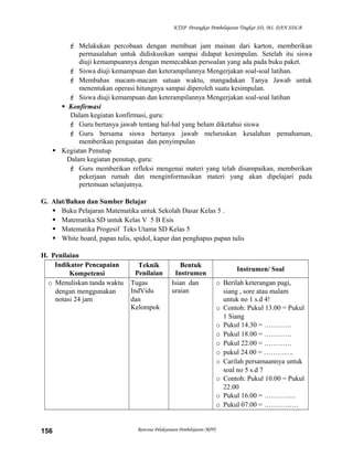 KTSP Perangkat Pembelajaran Tingkat SD, MI, DAN SDLB

 Melakukan percobaan dengan membuat jam mainan dari karton, memberikan
permasalahan untuk didiskusikan sampai didapat kesimpulan. Setelah itu siswa
diuji kemampuannya dengan memecahkan persoalan yang ada pada buku paket.
 Siswa diuji kemampuan dan keterampilannya Mengerjakan soal-soal latihan.
 Membahas macam-macam satuan waktu, mangadakan Tanya Jawab untuk
menentukan operasi hitungnya sampai diperoleh suatu kesimpulan.
 Siswa diuji kemampuan dan keterampilannya Mengerjakan soal-soal latihan
 Konfirmasi
Dalam kegiatan konfirmasi, guru:
 Guru bertanya jawab tentang hal-hal yang belum diketahui siswa
 Guru bersama siswa bertanya jawab meluruskan kesalahan pemahaman,
memberikan penguatan dan penyimpulan
 Kegiatan Penutup
Dalam kegiatan penutup, guru:
 Guru memberikan refleksi mengenai materi yang telah disampaikan, memberikan
pekerjaan rumah dan menginformasikan materi yang akan dipelajari pada
pertemuan selanjutnya.
G. Alat/Bahan dan Sumber Belajar
 Buku Pelajaran Matematika untuk Sekolah Dasar Kelas 5 .
 Matematika SD untuk Kelas V 5 B Esis
 Matematika Progesif Teks Utama SD Kelas 5
 White board, papan tulis, spidol, kapur dan penghapus papan tulis
H. Penilaian
Indikator Pencapaian
Kompetensi
o Menuliskan tanda waktu
dengan menggunakan
notasi 24 jam

156

Teknik
Penilaian
Tugas
IndVidu
dan
Kelompok

Bentuk
Instrumen
Isian dan
uraian

Rencana Pelaksanaan Pembelajaran (RPP)

Instrumen/ Soal
o Berilah keterangan pagi,
siang , sore atau malam
untuk no 1 s.d 4!
o Contoh: Pukul 13.00 = Pukul
1 Siang
o Pukul 14.30 = …………
o Pukul 18.00 = …………
o Pukul 22.00 = …………
o pukul 24.00 = ………….
o Carilah persamaannya untuk
soal no 5 s.d 7
o Contoh: Pukul 10.00 = Pukul
22.00
o Pukul 16.00 = …………..
o Pukul 07.00 = ……………

 