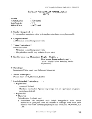 KTSP Perangkat Pembelajaran Tingkat SD, MI, DAN SDLB

RENCANA PELAKSANAAN PEMBELAJARAN
( RPP )
Sekolah
Mata Pelajaran
Kelas/Semester
Alokasi Waktu

: ..............................
: Matematika
: V/ I
: 4 x 35 Menit

A. Standar Kompetensi :
2. Mengunakan pengukuran waktu, jarak, dan kecepatan dalam pemecahan masalah
B. Kompetensi Dasar
2.2 Melakukan operasi hitung satuan waktu
C. Tujuan Pembelajaran**
Peserta didik dapat :
 Melakukan operasi hitung satuan waktu
 Menyelesaikan masalah yang berkaitan dengan waktu
 Karakter siswa yang diharapkan : Disiplin ( Discipline ),
Rasa hormat dan perhatian ( respect )
Tekun ( diligence ) dan Tanggung jawab (
responsibility )
D. Materi Ajar
Pengukuran (Waktu, sudut, Luas, Volum dan Satuannya)
E. Metode Pembelajaran
Diskusi, Tanya Jawab, Ekspositori, Latihan
F. Langkah-langkah Pembelajaran
:
 Kegiatan awal
- Apresepsi/ Motivasi
- Membahas masalah Jam, Apa saja yang terdapat pada jam seperti jarum jam, jarum
menit, jarum detik dll.
 Kegiatan Inti
 Eksplorasi
Dalam kegiatan eksplorasi, guru:
 Menjelaskan cara mengukur sudut dengan menggunakan busur derajat,
mendiskusikan jenis-jenis sudut dan menentukan beberapa sudut acuan untuk
menaksir besar sudut. Beberapa yang menjadi sudut acuan yaitu 300,450, 600, 900,
1200
Rencana Pelaksanaan Pembelajaran (RPP)

159

 
