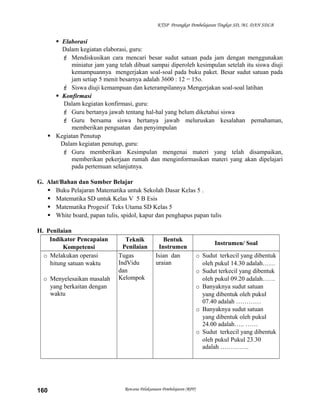 KTSP Perangkat Pembelajaran Tingkat SD, MI, DAN SDLB

 Elaborasi
Dalam kegiatan elaborasi, guru:
 Mendiskusikan cara mencari besar sudut satuan pada jam dengan menggunakan
miniatur jam yang telah dibuat sampai diperoleh kesimpulan setelah itu siswa diuji
kemampuannya mengerjakan soal-soal pada buku paket. Besar sudut satuan pada
jam setiap 5 menit besarnya adalah 3600 : 12 = 15o.
 Siswa diuji kemampuan dan keterampilannya Mengerjakan soal-soal latihan
 Konfirmasi
Dalam kegiatan konfirmasi, guru:
 Guru bertanya jawab tentang hal-hal yang belum diketahui siswa
 Guru bersama siswa bertanya jawab meluruskan kesalahan pemahaman,
memberikan penguatan dan penyimpulan
 Kegiatan Penutup
Dalam kegiatan penutup, guru:
 Guru memberikan Kesimpulan mengenai materi yang telah disampaikan,
memberikan pekerjaan rumah dan menginformasikan materi yang akan dipelajari
pada pertemuan selanjutnya.
G. Alat/Bahan dan Sumber Belajar
 Buku Pelajaran Matematika untuk Sekolah Dasar Kelas 5 .
 Matematika SD untuk Kelas V 5 B Esis
 Matematika Progesif Teks Utama SD Kelas 5
 White board, papan tulis, spidol, kapur dan penghapus papan tulis
H. Penilaian
Indikator Pencapaian
Kompetensi
o Melakukan operasi
hitung satuan waktu
o Menyelesaikan masalah
yang berkaitan dengan
waktu

160

Teknik
Penilaian
Tugas
IndVidu
dan
Kelompok

Bentuk
Instrumen
Isian dan
uraian

Rencana Pelaksanaan Pembelajaran (RPP)

Instrumen/ Soal
o Sudut terkecil yang dibentuk
oleh pukul 14.30 adalah……
o Sudut terkecil yang dibentuk
oleh pukul 09.20 adalah……
o Banyaknya sudut satuan
yang dibentuk oleh pukul
07.40 adalah …………
o Banyaknya sudut satuan
yang dibentuk oleh pukul
24.00 adalah….. ……
o Sudut terkecil yang dibentuk
oleh pukul Pukul 23.30
adalah …………..

 