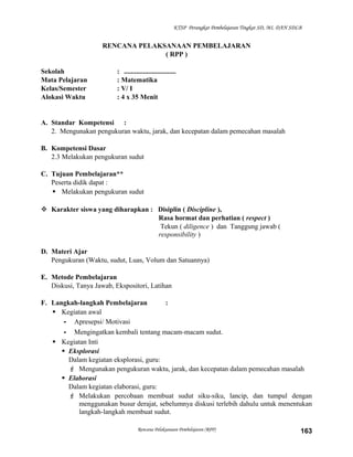 KTSP Perangkat Pembelajaran Tingkat SD, MI, DAN SDLB

RENCANA PELAKSANAAN PEMBELAJARAN
( RPP )
Sekolah
Mata Pelajaran
Kelas/Semester
Alokasi Waktu

: ..............................
: Matematika
: V/ I
: 4 x 35 Menit

A. Standar Kompetensi :
2. Mengunakan pengukuran waktu, jarak, dan kecepatan dalam pemecahan masalah
B. Kompetensi Dasar
2.3 Melakukan pengukuran sudut
C. Tujuan Pembelajaran**
Peserta didik dapat :
 Melakukan pengukuran sudut
 Karakter siswa yang diharapkan : Disiplin ( Discipline ),
Rasa hormat dan perhatian ( respect )
Tekun ( diligence ) dan Tanggung jawab (
responsibility )
D. Materi Ajar
Pengukuran (Waktu, sudut, Luas, Volum dan Satuannya)
E. Metode Pembelajaran
Diskusi, Tanya Jawab, Ekspositori, Latihan
F. Langkah-langkah Pembelajaran
:
 Kegiatan awal
- Apresepsi/ Motivasi
- Mengingatkan kembali tentang macam-macam sudut.
 Kegiatan Inti
 Eksplorasi
Dalam kegiatan eksplorasi, guru:
 Mengunakan pengukuran waktu, jarak, dan kecepatan dalam pemecahan masalah
 Elaborasi
Dalam kegiatan elaborasi, guru:
 Melakukan percobaan membuat sudut siku-siku, lancip, dan tumpul dengan
menggunakan busur derajat, sebelumnya diskusi terlebih dahulu untuk menentukan
langkah-langkah membuat sudut.
Rencana Pelaksanaan Pembelajaran (RPP)

163

 