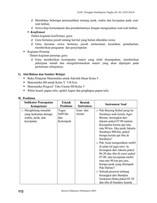 KTSP Perangkat Pembelajaran Tingkat SD, MI, DAN SDLB

 Membahas beberapa permasalahan tentang jarak, waktu dan kecepatan pada soalsoal latihan.
 Siswa diuji kemampuan dan pemahamannya dengan mengerjakan soal-soal latihan.
 Konfirmasi
Dalam kegiatan konfirmasi, guru:
 Guru bertanya jawab tentang hal-hal yang belum diketahui siswa
 Guru bersama siswa bertanya jawab meluruskan kesalahan pemahaman,
memberikan penguatan dan penyimpulan
 Kegiatan Penutup
Dalam kegiatan penutup, guru:
 Guru memberikan kesimpulan materi yang telah disampaikan, memberikan
pekerjaan rumah dan menginformasikan materi yang akan dipelajari pada
pertemuan selanjutnya.
G. Alat/Bahan dan Sumber Belajar
 Buku Pelajaran Matematika untuk Sekolah Dasar Kelas 5 .
 Matematika SD untuk Kelas V 5 B Esis
 Matematika Progesif Teks Utama SD Kelas 5
 White board, papan tulis, spidol, kapur dan penghapus papan tulis
H. Penilaian
Indikator Pencapaian
Kompetensi
o Menghitung masalah
yang berkaitan denagn
waktu, jarak, dan
kecepatan

172

Teknik
Penilaian
Tugas
IndVidu
dan
Kelompok

Bentuk
Instrumen
Isian dan
uraian

Rencana Pelaksanaan Pembelajaran (RPP)

Instrumen/ Soal
o Pak Buyung Kabul pergi ke
Surabaya naik kereta Agro
Bromo, berangkat dari
Jakarts pukul 07.00 malam.
Kecepatan kereta api ratarata 90 km. Jika jarak Jakarta
Surabaya 900 km, pukul
berapa kereta api tiba di
Surabaya?
o Pak Asep mengendarai mobil
di jalan tol jago rawi. Ia
berangkat dari Jakarta pukul
06.20 dan tiba di ciawi pukul
07.00. jika kecepatan mobil
rata-rata 90 km per jam,
berapa jarak yang ditempuh
Pak Darmo?
o Sebuah pesawat terbang
berangkat dari Bandara
Soekarno-Hatta pukul 05.30
dan tiba di bandara Juanda

 