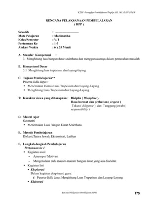KTSP Perangkat Pembelajaran Tingkat SD, MI, DAN SDLB

RENCANA PELAKSANAAN PEMBELAJARAN
( RPP )
Sekolah
Mata Pelajaran
Kelas/Semester
Pertemuan Ke
Alokasi Waktu

: ..............................
: Matematika
: V/ I
: 1-3
: 6 x 35 Menit

A. Standar Kompetensi :
3. Menghitung luas bangun datar sederhana dan menggunakannya dalam pemecahan masalah
B. Kompetensi Dasar
3.1 Menghitung luas trapesium dan layang-layang
C. Tujuan Pembelajaran**
Peserta didik dapat :
 Menemukan Rumus Luas Trapesium dan Layang-Layang
 Menghitung Luas Trapesium dan Layang-Layang
 Karakter siswa yang diharapkan : Disiplin ( Discipline ),
Rasa hormat dan perhatian ( respect )
Tekun ( diligence ) dan Tanggung jawab (
responsibility )
D. Materi Ajar
Geometri
 Menentukan Luas Bangun Datar Sederhana
E. Metode Pembelajaran
Diskusi,Tanya Jawab, Ekspositori, Latihan
F. Langkah-langkah Pembelajaran
Pertemuan ke 1
 Kegiatan awal
- Apresepsi/ Motivasi
- Mengenalkan dulu macam-macam bangun datar yang ada disekitar.
 Kegiatan Inti
 Eksplorasi
Dalam kegiatan eksplorasi, guru:
 Peserta didik dapat Menghitung Luas Trapesium dan Layang-Layang
 Elaborasi

Rencana Pelaksanaan Pembelajaran (RPP)

175

 